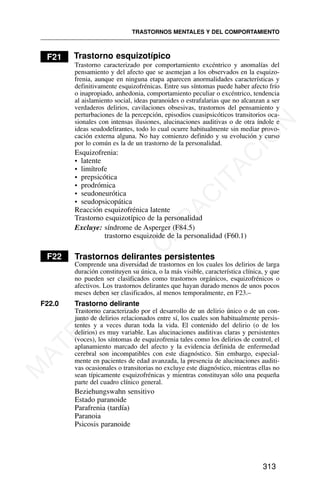 F21 Trastorno esquizotípico
Trastorno caracterizado por comportamiento excéntrico y anomalías del
pensamiento y del afecto que se asemejan a los observados en la esquizo-
frenia, aunque en ninguna etapa aparecen anormalidades características y
definitivamente esquizofrénicas. Entre sus síntomas puede haber afecto frío
o inapropiado, anhedonia, comportamiento peculiar o excéntrico, tendencia
al aislamiento social, ideas paranoides o estrafalarias que no alcanzan a ser
verdaderos delirios, cavilaciones obsesivas, trastornos del pensamiento y
perturbaciones de la percepción, episodios cuasipsicóticos transitorios oca-
sionales con intensas ilusiones, alucinaciones auditivas o de otra índole e
ideas seudodelirantes, todo lo cual ocurre habitualmente sin mediar provo-
cación externa alguna. No hay comienzo definido y su evolución y curso
por lo común es la de un trastorno de la personalidad.
Esquizofrenia:
• latente
• limítrofe
• prepsicótica
• prodrómica
• seudoneurótica
• seudopsicopática
Reacción esquizofrénica latente
Trastorno esquizotípico de la personalidad
Excluye: síndrome de Asperger (F84.5)
trastorno esquizoide de la personalidad (F60.1)
F22 Trastornos delirantes persistentes
Comprende una diversidad de trastornos en los cuales los delirios de larga
duración constituyen su única, o la más visible, característica clínica, y que
no pueden ser clasificados como trastornos orgánicos, esquizofrénicos o
afectivos. Los trastornos delirantes que hayan durado menos de unos pocos
meses deben ser clasificados, al menos temporalmente, en F23.–
F22.0 Trastorno delirante
Trastorno caracterizado por el desarrollo de un delirio único o de un con-
junto de delirios relacionados entre sí, los cuales son habitualmente persis-
tentes y a veces duran toda la vida. El contenido del delirio (o de los
delirios) es muy variable. Las alucinaciones auditivas claras y persistentes
(voces), los síntomas de esquizofrenia tales como los delirios de control, el
aplanamiento marcado del afecto y la evidencia definida de enfermedad
cerebral son incompatibles con este diagnóstico. Sin embargo, especial-
mente en pacientes de edad avanzada, la presencia de alucinaciones auditi-
vas ocasionales o transitorias no excluye este diagnóstico, mientras ellas no
sean típicamente esquizofrénicas y mientras constituyan sólo una pequeña
parte del cuadro clínico general.
Beziehungswahn sensitivo
Estado paranoide
Parafrenia (tardía)
Paranoia
Psicosis paranoide
TRASTORNOS MENTALES Y DEL COMPORTAMIENTO
313
M
A
T
E
R
I
A
L
D
E
C
A
P
A
C
I
T
A
C
I
Ó
N
 