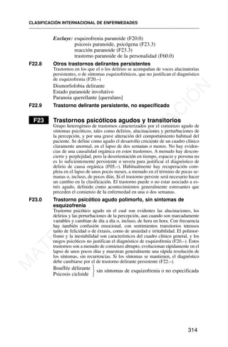 Excluye: esquizofrenia paranoide (F20.0)
psicosis paranoide, psicógena (F23.3)
reacción paranoide (F23.3)
trastorno paranoide de la personalidad (F60.0)
F22.8 Otros trastornos delirantes persistentes
Trastornos en los que el o los delirios se acompañan de voces alucinatorias
persistentes, o de síntomas esquizofrénicos, que no justifican el diagnóstico
de esquizofrenia (F20.–)
Dismorfofobia delirante
Estado paranoide involutivo
Paranoia querellante [querulans]
F22.9 Trastorno delirante persistente, no especificado
F23 Trastornos psicóticos agudos y transitorios
Grupo heterogéneo de trastornos caracterizados por el comienzo agudo de
síntomas psicóticos, tales como delirios, alucinaciones y perturbaciones de
la percepción, y por una grave alteración del comportamiento habitual del
paciente. Se define como agudo el desarrollo creciente de un cuadro clínico
claramente anormal, en el lapso de dos semanas o menos. No hay eviden-
cias de una causalidad orgánica en estos trastornos. A menudo hay descon-
cierto y perplejidad, pero la desorientación en tiempo, espacio y persona no
es lo suficientemente persistente o severa para justificar el diagnóstico de
delirio de causa orgánica (F05.–). Habitualmente hay recuperación com-
pleta en el lapso de unos pocos meses, a menudo en el término de pocas se-
manas o, incluso, de pocos días. Si el trastorno persiste será necesario hacer
un cambio en la clasificación. El trastorno puede o no estar asociado a es-
trés agudo, definido como acontecimientos generalmente estresantes que
preceden el comienzo de la enfermedad en una o dos semanas.
F23.0 Trastorno psicótico agudo polimorfo, sin síntomas de
esquizofrenia
Trastorno psicótico agudo en el cual son evidentes las alucinaciones, los
delirios y las perturbaciones de la percepción, aun cuando son marcadamente
variables y cambian de día a día o, incluso, de hora en hora. Con frecuencia
hay también confusión emocional, con sentimientos transitorios intensos
tanto de felicidad o de éxtasis, como de ansiedad e irritabilidad. El polimor-
fismo y la inestabilidad son característicos del cuadro clínico general, y los
rasgos psicóticos no justifican el diagnóstico de esquizofrenia (F20.–). Estos
trastornos son a menudo de comienzo abrupto, evolucionan rápidamente en el
lapso de unos pocos días y muestran generalmente una rápida resolución de
los síntomas, sin recurrencias. Si los síntomas se mantienen, el diagnóstico
debe cambiarse por el de trastorno delirante persistente (F22.–).
Bouffée délirante sin síntomas de esquizofrenia o no especificada
Psicosis cicloide
CLASIFICACIÓN INTERNACIONAL DE ENFERMEDADES
314
⎫
⎬
⎭
M
A
T
E
R
I
A
L
D
E
C
A
P
A
C
I
T
A
C
I
Ó
N
 
