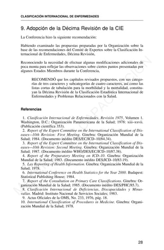 9. Adopción de la Décima Revisión de la CIE
La Conferencia hizo la siguiente recomendación:
Habiendo examinado las propuestas preparadas por la Organización sobre la
base de las recomendaciones del Comité de Expertos sobre la Clasificación In-
ternacional de Enfermedades, Décima Revisión,
Reconociendo la necesidad de efectuar algunas modificaciones adicionales de
poca monta para reflejar las observaciones sobre ciertos puntos presentadas por
algunos Estados Miembros durante la Conferencia,
RECOMENDÓ que los capítulos revisados propuestos, con sus catego-
rías de tres caracteres y subcategorías de cuatro caracteres, así como las
listas cortas de tabulación para la morbilidad y la mortalidad, constitu-
yan la Décima Revisión de la Clasificación Estadística Internacional de
Enfermedades y Problemas Relacionados con la Salud.
Referencias
1. Clasificación Internacional de Enfermedades, Revisión 1975, Volumen 1.
Washington, D.C.: Organización Panamericana de la Salud; 1978: xiii–xxvii.
(Publicación científica 353).
2. Report of the Expert Committee on the International Classification of Dis-
eases—10th Revision: First Meeting. Ginebra: Organización Mundial de la
Salud; 1984. (Documento inédito DES/EC/ICD–10/84.34).
3. Report of the Expert Committee on the International Classification of Dis-
eases—10th Revision: Second Meeting. Ginebra: Organización Mundial de la
Salud; 1987. (Documento inédito WHO/DES/EC/ICD–10/87.38).
4. Report of the Preparatory Meeting on ICD–10. Ginebra: Organización
Mundial de la Salud; 1983. (Documento inédito DES/ICD–10/83.19).
5. Lay Reporting of Health Information. Ginebra: Organización Mundial de la
Salud; 1978.
6. International Conference on Health Statistics for the Year 2000. Budapest:
Statistical Publishing House; 1984.
7. Report of the Consultation on Primary Care Classifications. Ginebra: Or-
ganización Mundial de la Salud; 1985. (Documento inédito DES/PHC/85.7).
8. Clasificación Internacional de Deficiencias, Discapacidades y Minus-
valías. Madrid: Instituto Nacional de Servicios Sociales; 1983.
9. Actas Oficiales de la OMS, No. 233, 1976, pág. 18.
10. International Classification of Procedures in Medicine. Ginebra: Organi-
zación Mundial de la Salud; 1978.
CLASIFICACIÓN INTERNACIONAL DE ENFERMEDADES
28
M
A
T
E
R
I
A
L
D
E
C
A
P
A
C
I
T
A
C
I
Ó
N
 