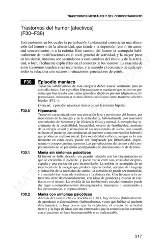 Trastornos del humor [afectivos]
(F30–F39)
Son trastornos en los cuales la perturbación fundamental consiste en una altera-
ción del humor o de la afectividad, que tiende a la depresión (con o sin ansie-
dad concomitante), o a la euforia. Este cambio del humor se acompaña habi-
tualmente de modificaciones en el nivel general de actividad, y la mayor parte
de los demás síntomas son secundarios a esos cambios del ánimo y de la activi-
dad, o bien, fácilmente explicables en el contexto de los mismos. La mayoría de
estos trastornos tienden a ser recurrentes, y a menudo el comienzo de cada epi-
sodio se relaciona con sucesos o situaciones generadores de estrés.
F30 Episodio maníaco
Todas las subdivisiones de esta categoría deben usarse solamente para un
episodio único. Los episodios hipomaníacos o maníacos que se den en per-
sonas que han tenido uno o más episodios afectivos previos (depresivos, hi-
pomaníacos, maníacos o mixtos) deben codificarse como trastorno afectivo
bipolar (F31.–).
Incluye: episodio maníaco único en un trastorno bipolar
F30.0 Hipomanía
Trastorno caracterizado por una elevación leve y persistente del humor, por
incremento de la energía y de la actividad y, habitualmente, por marcados
sentimientos de bienestar y de eficiencia física y mental. A menudo hay in-
cremento de la sociabilidad, locuacidad, exceso de familiaridad, aumento
de la energía sexual y reducción de las necesidades de sueño, aun cuando
no hasta el punto de que conduzcan al paciente a una interrupción laboral o
que produzcan rechazo social. Esta sociabilidad eufórica, aunque es lo más
frecuente en estos casos, puede ser remplazada por irritabilidad, engrei-
miento y comportamiento grosero. Las perturbaciones del ánimo y del com-
portamiento no se presentan acompañadas de alucinaciones ni de delirios.
F30.1 Manía sin síntomas psicóticos
El humor se halla elevado, sin guardar relación con las circunstancias en
que se encuentra el paciente, y puede variar entre una jovialidad despreo-
cupada y una excitación casi incontrolable. La euforia se acompaña de un
incremento de la energía que produce hiperactividad, apremio del lenguaje
y reducción de la necesidad de sueño. La atención no puede ser mantenida,
y a menudo hay marcada tendencia a la distracción. Con frecuencia la au-
toestima crece desmesuradamente, con ideas de grandeza y exceso de con-
fianza en sí mismo. La pérdida de las inhibiciones sociales normales puede
dar lugar a comportamientos desvergonzados, temerarios o inadecuados a
las circunstancias, e improcedentes.
F30.2 Manía con síntomas psicóticos
Además del cuadro clínico descrito en F30.1, hay delirios (habitualmente,
de grandeza) o alucinaciones (habitualmente, voces que hablan al paciente
directamente), o bien ocurre que la excitación, el exceso de actividad
motriz y la fuga de ideas son tan extremados que la comunicación corriente
con el paciente se hace incomprensible o es inalcanzable.
TRASTORNOS MENTALES Y DEL COMPORTAMIENTO
317
M
A
T
E
R
I
A
L
D
E
C
A
P
A
C
I
T
A
C
I
Ó
N
 