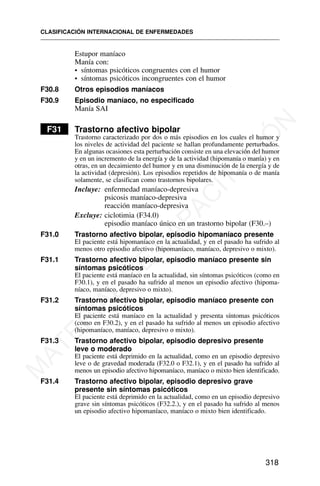 Estupor maníaco
Manía con:
• síntomas psicóticos congruentes con el humor
• síntomas psicóticos incongruentes con el humor
F30.8 Otros episodios maníacos
F30.9 Episodio maníaco, no especificado
Manía SAI
F31 Trastorno afectivo bipolar
Trastorno caracterizado por dos o más episodios en los cuales el humor y
los niveles de actividad del paciente se hallan profundamente perturbados.
En algunas ocasiones esta perturbación consiste en una elevación del humor
y en un incremento de la energía y de la actividad (hipomanía o manía) y en
otras, en un decaimiento del humor y en una disminución de la energía y de
la actividad (depresión). Los episodios repetidos de hipomanía o de manía
solamente, se clasifican como trastornos bipolares.
Incluye: enfermedad maníaco-depresiva
psicosis maníaco-depresiva
reacción maníaco-depresiva
Excluye: ciclotimia (F34.0)
episodio maníaco único en un trastorno bipolar (F30.–)
F31.0 Trastorno afectivo bipolar, episodio hipomaníaco presente
El paciente está hipomaníaco en la actualidad, y en el pasado ha sufrido al
menos otro episodio afectivo (hipomaníaco, maníaco, depresivo o mixto).
F31.1 Trastorno afectivo bipolar, episodio maníaco presente sin
síntomas psicóticos
El paciente está maníaco en la actualidad, sin síntomas psicóticos (como en
F30.1), y en el pasado ha sufrido al menos un episodio afectivo (hipoma-
níaco, maníaco, depresivo o mixto).
F31.2 Trastorno afectivo bipolar, episodio maníaco presente con
síntomas psicóticos
El paciente está maníaco en la actualidad y presenta síntomas psicóticos
(como en F30.2), y en el pasado ha sufrido al menos un episodio afectivo
(hipomaníaco, maníaco, depresivo o mixto).
F31.3 Trastorno afectivo bipolar, episodio depresivo presente
leve o moderado
El paciente está deprimido en la actualidad, como en un episodio depresivo
leve o de gravedad moderada (F32.0 o F32.1), y en el pasado ha sufrido al
menos un episodio afectivo hipomaníaco, maníaco o mixto bien identificado.
F31.4 Trastorno afectivo bipolar, episodio depresivo grave
presente sin síntomas psicóticos
El paciente está deprimido en la actualidad, como en un episodio depresivo
grave sin síntomas psicóticos (F32.2.), y en el pasado ha sufrido al menos
un episodio afectivo hipomaníaco, maníaco o mixto bien identificado.
CLASIFICACIÓN INTERNACIONAL DE ENFERMEDADES
318
M
A
T
E
R
I
A
L
D
E
C
A
P
A
C
I
T
A
C
I
Ó
N
 