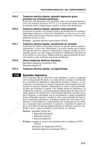 F31.5 Trastorno afectivo bipolar, episodio depresivo grave
presente con síntomas psicóticos
El paciente está deprimido en la actualidad, como en un episodio depresivo
grave con síntomas psicóticos (F32.3), y en el pasado ha sufrido al menos
un episodio afectivo hipomaníaco, maníaco o mixto, bien identificado.
F31.6 Trastorno afectivo bipolar, episodio mixto presente
El paciente ha sufrido en el pasado al menos un episodio afectivo maníaco,
hipomaníaco depresivo o mixto bien identificado, en tanto que en la actua-
lidad exhibe una mezcla de síntomas maníacos y depresivos, o bien pasa rá-
pidamente de unos a otros.
Excluye: episodio afectivo mixto único (F38.0)
F31.7 Trastorno afectivo bipolar, actualmente en remisión
El paciente ha sufrido en el pasado al menos un episodio afectivo maníaco,
hipomaníaco o mixto bien identificado y ha tenido además por lo menos
otro episodio afectivo, depresivo, hipomaníaco, maníaco o mixto; en la ac-
tualidad, empero, no sufre ninguna perturbación significativa del ánimo ni
la ha sufrido en varios meses. Deben codificarse aquí los períodos de remi-
sión mientras están recibiendo tratamiento profiláctico.
F31.8 Otros trastornos afectivos bipolares
Episodios maníacos recurrentes SAI
Trastorno bipolar II
F31.9 Trastorno afectivo bipolar, no especificado
F32 Episodio depresivo
En los episodios típicos, tanto leves como moderados o graves, el paciente
sufre un decaimiento del ánimo, con reducción de su energía y disminución
de su actividad. Se deterioran la capacidad de disfrutar, el interés y la con-
centración, y es frecuente un cansancio importante, incluso después de la rea-
lización de esfuerzos mínimos. Habitualmente el sueño se halla perturbado,
en tanto que disminuye el apetito. Casi siempre decaen la autoestima y la
confianza en sí mismo, y a menudo aparecen algunas ideas de culpa o de ser
inútil, incluso en las formas leves. El decaimiento del ánimo varía poco de un
día al siguiente, es discordante con las circunstancias y puede acompañarse
de los así llamados síntomas “somáticos”, tales como la pérdida del interés y
de los sentimientos placenteros, el despertar matinal con varias horas de an-
telación a la hora habitual, el empeoramiento de la depresión por las maña-
nas, el marcado retraso psicomotor, la agitación y la pérdida del apetito, de
peso y de la libido. El episodio depresivo puede ser calificado como leve, mo-
derado o grave, según la cantidad y la gravedad de sus síntomas.
Incluye: episodios únicos de:
• depresión psicógena
• depresión reactiva
• reacción depresiva
Excluye: cuando se asocia con trastornos de la conducta en F91.–
(F92.0)
trastornos de adaptación (F43.2)
trastorno depresivo recurrente (F33.–)
TRASTORNOS MENTALES Y DEL COMPORTAMIENTO
319
M
A
T
E
R
I
A
L
D
E
C
A
P
A
C
I
T
A
C
I
Ó
N
 