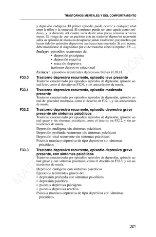 y depresión endógena. El primer episodio puede ocurrir a cualquier edad
entre la niñez y la senectud. El comienzo puede ser tanto agudo como insi-
dioso, y la duración del cuadro varía desde unas pocas semanas a varios
meses. El riesgo de que un paciente con un trastorno depresivo recurrente
sufra un episodio de manía no desaparece jamás totalmente, por muchos que
hayan sido los episodios depresivos que haya experimentado. Si esto ocurre,
debe modificarse el diagnóstico por el de trastorno afectivo bipolar (F31.–).
Incluye: episodios recurrentes de:
• depresión psicógena
• depresión reactiva
• reacción depresiva
trastorno depresivo estacional
Excluye: episodios recurrentes depresivos breves (F38.1)
F33.0 Trastorno depresivo recurrente, episodio leve presente
Trastorno caracterizado por episodios repetidos de depresión, episodio ac-
tual leve, como el descrito en F32.0, y sin antecedentes de manía.
F33.1 Trastorno depresivo recurrente, episodio moderado
presente
Trastorno caracterizado por episodios repetidos de depresión, episodio ac-
tual de gravedad moderada, como el descrito en F32.1, y sin antecedentes
de manía.
F33.2 Trastorno depresivo recurrente, episodio depresivo grave
presente sin síntomas psicóticos
Trastorno caracterizado por episodios repetidos de depresión, episodio ac-
tual grave y sin síntomas psicóticos, como el descrito en F32.2, y sin an-
tecedentes de manía.
Depresión endógena sin síntomas psicóticos
Depresión profunda recurrente sin síntomas psicóticos
Depresión vital recurrente sin síntomas psicóticos
Psicosis maníaco-depresiva de tipo depresivo sin síntomas
psicóticos
F33.3 Trastorno depresivo recurrente, episodio depresivo grave
presente, con síntomas psicóticos
Trastorno caracterizado por episodios repetidos de depresión, episodio ac-
tual grave y con síntomas psicóticos, como el descrito en F32.3, y sin an-
tecedentes de manía.
Depresión endógena con síntomas psicóticos
Episodios recurrentes graves de:
• depresión profunda con síntomas psicóticos
• depresión psicótica
• psicosis depresiva psicógena
• psicosis depresiva reactiva
Psicosis maníaco-depresiva de tipo depresivo con síntomas
psicóticos
TRASTORNOS MENTALES Y DEL COMPORTAMIENTO
321
M
A
T
E
R
I
A
L
D
E
C
A
P
A
C
I
T
A
C
I
Ó
N
 
