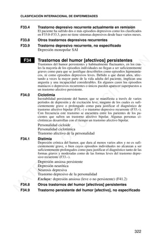 F33.4 Trastorno depresivo recurrente actualmente en remisión
El paciente ha sufrido dos o más episodios depresivos como los clasificados
en F33.0–F33.3, pero no tiene síntomas depresivos desde hace varios meses.
F33.8 Otros trastornos depresivos recurrentes
F33.9 Trastorno depresivo recurrente, no especificado
Depresión monopolar SAI
F34 Trastornos del humor [afectivos] persistentes
Trastornos del humor persistentes y habitualmente fluctuantes, en los cua-
les la mayoría de los episodios individuales no llegan a ser suficientemente
graves como para que se justifique describirlos como episodios hipomanía-
cos, ni como episodios depresivos leves. Debido a que duran años, afec-
tando a veces la mayor parte de la vida adulta del paciente, implican una
angustia y una incapacidad considerables. En algunos casos los episodios
maníacos o depresivos recurrentes o únicos pueden aparecer superpuestos a
un trastorno afectivo persistente.
F34.0 Ciclotimia
Inestabilidad persistente del humor, que se manifiesta a través de varios
períodos de depresión y de excitación leve, ninguno de los cuales es sufi-
cientemente grave o prolongado como para justificar el diagnóstico de
trastorno afectivo bipolar (F31.–) o trastorno depresivo recurrente (F33.–).
Con frecuencia este trastorno se encuentra entre los parientes de los pa-
cientes que sufren un trastorno afectivo bipolar. Algunas personas ci-
clotímicas desarrollan con el tiempo un trastorno afectivo bipolar.
Personalidad cicloide
Personalidad ciclotímica
Trastorno afectivo de la personalidad
F34.1 Distimia
Depresión crónica del humor, que dura al menos varios años y no es sufi-
cientemente grave, o bien cuyos episodios individuales no alcanzan a ser
suficientemente prolongados como para justificar el diagnóstico tanto de las
formas graves y moderadas como de las formas leves del trastorno depre-
sivo recurrente (F33.–).
Depresión ansiosa persistente
Depresión neurótica
Neurosis depresiva
Trastorno depresivo de la personalidad
Excluye: depresión ansiosa (leve o no persistente) (F41.2)
F34.8 Otros trastornos del humor [afectivos] persistentes
F34.9 Trastorno persistente del humor [afectivo], no especificado
CLASIFICACIÓN INTERNACIONAL DE ENFERMEDADES
322
M
A
T
E
R
I
A
L
D
E
C
A
P
A
C
I
T
A
C
I
Ó
N
 