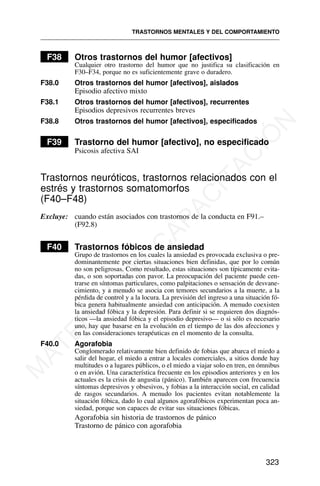 F38 Otros trastornos del humor [afectivos]
Cualquier otro trastorno del humor que no justifica su clasificación en
F30–F34, porque no es suficientemente grave o duradero.
F38.0 Otros trastornos del humor [afectivos], aislados
Episodio afectivo mixto
F38.1 Otros trastornos del humor [afectivos], recurrentes
Episodios depresivos recurrentes breves
F38.8 Otros trastornos del humor [afectivos], especificados
F39 Trastorno del humor [afectivo], no especificado
Psicosis afectiva SAI
Trastornos neuróticos, trastornos relacionados con el
estrés y trastornos somatomorfos
(F40–F48)
Excluye: cuando están asociados con trastornos de la conducta en F91.–
(F92.8)
F40 Trastornos fóbicos de ansiedad
Grupo de trastornos en los cuales la ansiedad es provocada exclusiva o pre-
dominantemente por ciertas situaciones bien definidas, que por lo común
no son peligrosas. Como resultado, estas situaciones son típicamente evita-
das, o son soportadas con pavor. La preocupación del paciente puede cen-
trarse en síntomas particulares, como palpitaciones o sensación de desvane-
cimiento, y a menudo se asocia con temores secundarios a la muerte, a la
pérdida de control y a la locura. La previsión del ingreso a una situación fó-
bica genera habitualmente ansiedad con anticipación. A menudo coexisten
la ansiedad fóbica y la depresión. Para definir si se requieren dos diagnós-
ticos —la ansiedad fóbica y el episodio depresivo— o si sólo es necesario
uno, hay que basarse en la evolución en el tiempo de las dos afecciones y
en las consideraciones terapéuticas en el momento de la consulta.
F40.0 Agorafobia
Conglomerado relativamente bien definido de fobias que abarca el miedo a
salir del hogar, el miedo a entrar a locales comerciales, a sitios donde hay
multitudes o a lugares públicos, o el miedo a viajar solo en tren, en ómnibus
o en avión. Una característica frecuente en los episodios anteriores y en los
actuales es la crisis de angustia (pánico). También aparecen con frecuencia
síntomas depresivos y obsesivos, y fobias a la interacción social, en calidad
de rasgos secundarios. A menudo los pacientes evitan notablemente la
situación fóbica, dado lo cual algunos agorafóbicos experimentan poca an-
siedad, porque son capaces de evitar sus situaciones fóbicas.
Agorafobia sin historia de trastornos de pánico
Trastorno de pánico con agorafobia
TRASTORNOS MENTALES Y DEL COMPORTAMIENTO
323
M
A
T
E
R
I
A
L
D
E
C
A
P
A
C
I
T
A
C
I
Ó
N
 