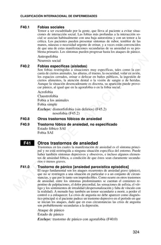 F40.1 Fobias sociales
Temor a ser escudriñado por la gente, que lleva al paciente a evitar situa-
ciones de interacción social. Las fobias más profundas a la interacción so-
cial se asocian habitualmente con una baja autoestima y con un temor a la
crítica. Los pacientes pueden presentar síntomas de rubor, temblor de las
manos, náuseas o necesidad urgente de orinar, y a veces están convencidos
de que una de estas manifestaciones secundarias de su ansiedad es su pro-
blema primario. Los síntomas pueden progresar hasta los ataques de pánico.
Antropofobia
Neurosis social
F40.2 Fobias específicas (aisladas)
Son fobias restringidas a situaciones muy específicas, tales como la cer-
canía de ciertos animales, las alturas, el trueno, la oscuridad, volar en avión,
los espacios cerrados, orinar o defecar en baños públicos, la ingestión de
ciertos alimentos, la atención dental o la visión de sangre o de heridas.
Aunque la situación desencadenante es discreta, su aparición puede provo-
car pánico, al igual que en la agorafobia o en la fobia social.
Acrofobia
Claustrofobia
Fobia a los animales
Fobia simple
Excluye: dismorfofobia (sin delirios) (F45.2)
nosofobia (F45.2)
F40.8 Otros trastornos fóbicos de ansiedad
F40.9 Trastorno fóbico de ansiedad, no especificado
Estado fóbico SAI
Fobia SAI
F41 Otros trastornos de ansiedad
Trastornos en los cuales la manifestación de ansiedad es el síntoma princi-
pal y no está restringida a ninguna situación específica del entorno. Puede
haber también síntomas depresivos y obsesivos, e incluso algunos elemen-
tos de ansiedad fóbica, a condición de que éstos sean claramente secunda-
rios o menos graves.
F41.0 Trastorno de pánico [ansiedad paroxística episódica]
El rasgo fundamental son los ataques recurrentes de ansiedad grave (pánico),
que no se restringen a una situación en particular o a un conjunto de circun-
stancias, y que por lo tanto son impredecibles. Como ocurre en otros trastornos
de ansiedad, entre los síntomas predominantes se cuentan el comienzo re-
pentino de palpitaciones, el dolor precordial, las sensaciones de asfixia, el vér-
tigo y los sentimientos de irrealidad (despersonalización y falta de vínculo con
la realidad). A menudo hay también un temor secundario a morir, a perder el
control o a enloquecer. La crisis de angustia no debe aparecer como diagnós-
tico principal si el paciente padece un trastorno depresivo en el período en que
se inician los ataques, dado que en esas circunstancias las crisis de angustia
son probablemente secundarias a la depresión.
Ataque de pánico
Estado de pánico
Excluye: trastorno de pánico con agorafobia (F40.0)
CLASIFICACIÓN INTERNACIONAL DE ENFERMEDADES
324
M
A
T
E
R
I
A
L
D
E
C
A
P
A
C
I
T
A
C
I
Ó
N
 