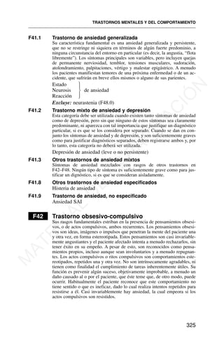 F41.1 Trastorno de ansiedad generalizada
Su característica fundamental es una ansiedad generalizada y persistente,
que no se restringe ni siquiera en términos de algún fuerte predominio, a
ninguna circunstancia del entorno en particular (es decir, la angustia, “flota
libremente”). Los síntomas principales son variables, pero incluyen quejas
de permanente nerviosidad, temblor, tensiones musculares, sudoración,
atolondramiento, palpitaciones, vértigo y malestar epigástrico. A menudo
los pacientes manifiestan temores de una próxima enfermedad o de un ac-
cidente, que sufrirán en breve ellos mismos o alguno de sus parientes.
Estado
Neurosis de ansiedad
Reacción
Excluye: neurastenia (F48.0)
F41.2 Trastorno mixto de ansiedad y depresión
Esta categoría debe ser utilizada cuando existen tanto síntomas de ansiedad
como de depresión, pero sin que ninguno de estos síntomas sea claramente
predominante, ni aparezca con tal importancia que justifique un diagnóstico
particular, si es que se los considera por separado. Cuando se dan en con-
junto los síntomas de ansiedad y de depresión, y son suficientemente graves
como para justificar diagnósticos separados, deben registrarse ambos y, por
lo tanto, esta categoría no deberá ser utilizada.
Depresión de ansiedad (leve o no persistente)
F41.3 Otros trastornos de ansiedad mixtos
Síntomas de ansiedad mezclados con rasgos de otros trastornos en
F42–F48. Ningún tipo de síntoma es suficientemente grave como para jus-
tificar un dignóstico, si es que se consideran aisladamente.
F41.8 Otros trastornos de ansiedad especificados
Histeria de ansiedad
F41.9 Trastorno de ansiedad, no especificado
Ansiedad SAI
F42 Trastorno obsesivo-compulsivo
Sus rasgos fundamentales estriban en la presencia de pensamientos obsesi-
vos, o de actos compulsivos, ambos recurrentes. Los pensamientos obsesi-
vos son ideas, imágenes o impulsos que penetran la mente del paciente una
y otra vez, en forma estereotipada. Estos pensamientos son casi invariable-
mente angustiantes y el paciente afectado intenta a menudo rechazarlos, sin
tener éxito en su empeño. A pesar de esto, son reconocidos como pensa-
mientos propios, incluso aunque sean involuntarios y a menudo repugnan-
tes. Los actos compulsivos o ritos compulsivos son comportamientos este-
reotipados, repetidos una y otra vez. No son intrínsecamente agradables, ni
tienen como finalidad el cumplimiento de tareas inherentemente útiles. Su
función es prevenir algún suceso, objetivamente improbable, a menudo un
daño causado al o por el paciente, que éste teme que, de otro modo, puede
ocurrir. Habitualmente el paciente reconoce que este comportamiento no
tiene sentido o que es ineficaz, dado lo cual realiza intentos repetidos para
resistirse a él. Casi invariablemente hay ansiedad, la cual empeora si los
actos compulsivos son resistidos.
TRASTORNOS MENTALES Y DEL COMPORTAMIENTO
325
⎫
⎪
⎬
⎪
⎭
M
A
T
E
R
I
A
L
D
E
C
A
P
A
C
I
T
A
C
I
Ó
N
 