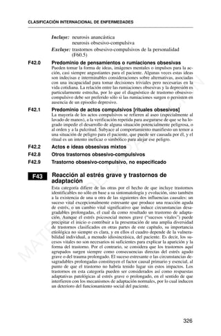 Incluye: neurosis anancástica
neurosis obsesivo-compulsiva
Excluye: trastornos obsesivo-compulsivos de la personalidad
(F60.5)
F42.0 Predominio de pensamientos o rumiaciones obsesivas
Pueden tomar la forma de ideas, imágenes mentales o impulsos para la ac-
ción, casi siempre angustiantes para el paciente. Algunas veces estas ideas
son indecisas e interminables consideraciones sobre alternativas, asociadas
con una incapacidad para tomar decisiones triviales pero necesarias en la
vida cotidiana. La relación entre las rumiaciones obsesivas y la depresión es
particularmente estrecha, por lo que el diagnóstico de trastorno obsesivo-
compulsivo debe ser preferido sólo si las rumiaciones surgen o persisten en
ausencia de un episodio depresivo.
F42.1 Predominio de actos compulsivos [rituales obsesivos]
La mayoría de los actos compulsivos se refieren al aseo (especialmente al
lavado de manos), a la verificación repetida para asegurarse de que se ha lo-
grado impedir el desarrollo de alguna situación potencialmente peligrosa, o
al orden y a la pulcritud. Subyace al comportamiento manifiesto un temor a
una situación de peligro para el paciente, que puede ser causada por él, y el
ritual es un intento ineficaz o simbólico para alejar ese peligro.
F42.2 Actos e ideas obsesivas mixtos
F42.8 Otros trastornos obsesivo-compulsivos
F42.9 Trastorno obsesivo-compulsivo, no especificado
F43 Reacción al estrés grave y trastornos de
adaptación
Esta categoría difiere de las otras por el hecho de que incluye trastornos
identificables no sólo en base a su sintomatología y evolución, sino también
a la existencia de una u otra de las siguientes dos influencias causales: un
suceso vital excepcionalmente estresante que produce una reacción aguda
de estrés, o un cambio vital significativo que induce circunstancias desa-
gradables prolongadas, el cual da como resultado un trastorno de adapta-
ción. Aunque el estrés psicosocial menos grave (“sucesos vitales”) puede
precipitar el inicio o contribuir a la presentación de una amplia diversidad
de trastornos clasificados en otras partes de este capítulo, su importancia
etiológica no siempre es clara, y en ellos el cuadro depende de la vulnera-
bilidad individual, a menudo idiosincrásica, del paciente. Es decir, los su-
cesos vitales no son necesarios ni suficientes para explicar la aparición y la
forma del trastorno. Por el contrario, se considera que los trastornos aquí
agrupados surgen siempre como consecuencias directas del estrés agudo
grave o del trauma prolongado. El suceso estresante o las circunstancias de-
sagradables prolongadas constituyen el factor causal primario y esencial, al
punto de que el trastorno no habría tenido lugar sin estos impactos. Los
trastornos en esta categoría pueden ser considerados así como respuestas
adaptativas patológicas al estrés grave o prolongado, en el sentido de que
interfieren con los mecanismos de adaptación normales, por lo cual inducen
un deterioro del funcionamiento social del paciente.
CLASIFICACIÓN INTERNACIONAL DE ENFERMEDADES
326
M
A
T
E
R
I
A
L
D
E
C
A
P
A
C
I
T
A
C
I
Ó
N
 
