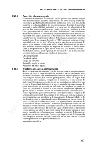 F43.0 Reacción al estrés agudo
Trastorno transitorio que se desarrolla en una persona que no tiene ningún
otro trastorno mental aparente, en respuesta a un estrés físico y mental ex-
cepcional y que habitualmente remite en un lapso de horas o de días. En la
aparición y en la gravedad de las reacciones agudas de estrés desempeñan
un papel la vulnerabilidad individual y la capacidad de adaptación de la
persona. Los síntomas configuran un cuadro típicamente cambiante y mez-
clado que comprende un estado inicial de “aturdimiento”, con cierta cons-
tricción del campo de la conciencia y con estrechamiento de la atención, in-
capacidad para captar estímulos y desorientación. Este estado puede ser
seguido tanto de un aislamiento ulterior de la situación circundante (incluso
hasta el grado de un estupor disociativo, F44.2), como de agitación e hipe-
ractividad (reacción de fuga). Con frecuencia hay signos autonómicos de
pánico grave ansioso (taquicardia, sudor, rubor). Habitualmente los sínto-
mas aparecen minutos después del impacto del estímulo o suceso estre-
sante, y desaparecen en el lapso de dos o tres días (y a menudo, en horas).
Puede haber amnesia total o parcial del episodio (F44.0). Si los síntomas
persisten, debe considerarse un cambio de diagnóstico.
Choque psíquico
Estado de crisis
Fatiga de combate
Reacción aguda al estrés
Reacción de crisis aguda
F43.1 Trastorno de estrés postraumático
Surge como respuesta retardada o tardía a un suceso o a una situación es-
tresante (de corta o larga duración) de naturaleza excepcionalmente ame-
nazante o catastrófica, que probablemente causarían angustia generalizada a
casi cualquier persona. Los factores predisponentes, como los rasgos de la
personalidad (por ejemplo, compulsivos o asténicos), o una historia de
males neuróticos previos, pueden incidir en una reducción del umbral tras
el cual se desarrolla el síndrome, o se agrava su evolución, pero ninguno de
estos antecedentes es necesario ni suficiente para explicar su aparición.
Entre sus características distintivas se encuentran los episodios repetidos en
que se revive el trauma a través de recuerdos intrusos (“retrospectivas”),
sueños o pesadillas que ocurren sobre un fondo persistente de “torpor” y de
aplanamiento emocional, de desapego de los demás, de falta de respuesta a
las circunstancias, de anhedonia y de impedimento de las actividades y de
las situaciones que le recuerdan el trauma. Habitualmente hay un estado de
alerta excesivo en la esfera autonómica, con hipervigilancia, incremento de
la reacción de alarma e insomnio. La ansiedad y la depresión se asocian con
frecuencia con los síntomas y los signos descritos, y no son infrecuentes las
ideas suicidas. El comienzo del trastorno sigue a la presentación del trauma
con un período de latencia que puede variar desde pocas semanas a unos
meses. La evolución es fluctuante, aun cuando en la mayoría de los casos se
puede esperar una recuperación. En una pequeña proporción de los casos la
afección puede presentar un curso crónico de varios años, con un eventual
cambio perdurable de la personalidad (F62.0).
Neurosis traumática
TRASTORNOS MENTALES Y DEL COMPORTAMIENTO
327
M
A
T
E
R
I
A
L
D
E
C
A
P
A
C
I
T
A
C
I
Ó
N
 