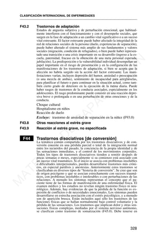 F43.2 Trastornos de adaptación
Estados de angustia subjetiva y de perturbación emocional, que habitual-
mente interfieren con el funcionamiento y con el desempeño sociales, que
surgen en la fase de adaptación a un cambio vital significativo o a un suceso
vital estresante. El factor estresante puede haber afectado la integridad de la
red de relaciones sociales de la persona (duelo, experiencias de separación),
puede haber alterado el sistema más amplio de sus fundamentos y valores
sociales (migración, condición de refugiados), o bien puede haber represen-
tado una transición o una crisis importante en su desarrollo (ingreso a la es-
cuela, paternidad, fracaso en la obtención de una meta personal esperada,
jubilación). La predisposición o la vulnerabilidad individual desempeñan un
papel importante en el riesgo de presentación y en la configuración de las
manifestaciones de los trastornos de adaptación, si bien se acepta que la
afección no habría surgido sin la acción del factor estresante. Las mani-
festaciones varían, incluyen depresión del humor, ansiedad o preocupación
(o una mezcla de ambas), sentimiento de incapacidad para arreglárselas,
para planificar el futuro o para continuar en la situación actual, como tam-
bién cierto grado de deterioro en la ejecución de la rutina diaria. Puede
haber rasgos de trastornos de la conducta asociados, especialmente en los
adolescentes. El rasgo predominante puede consistir en una reacción depre-
siva breve o prolongada o en una perturbación de otras emociones y de la
conducta.
Choque cultural
Hospitalismo en niños
Reacción de duelo
Excluye: trastorno de ansiedad de separación en la niñez (F93.0)
F43.8 Otras reacciones al estrés grave
F43.9 Reacción al estrés grave, no especificada
F44 Trastornos disociativos [de conversión]
La temática común compartida por los trastornos disociativos y de con-
versión consiste en una pérdida parcial o total de la integración normal
entre los recuerdos del pasado, la conciencia de la propia identidad y de
las sensaciones inmediatas, y el control de los movimientos corporales.
Todos los tipos de trastornos disociativos tienden a remitir después de
pocas semanas o meses, especialmente si su comienzo está asociado con
un suceso vital traumático. Si el inicio se asocia con problemas insolubles
o dificultades interpersonales, pueden desarrollarse trastornos más cróni-
cos, en especial parálisis y anestesias. Anteriormente estos trastornos se
clasificaban en diversos tipos de “histeria de conversión”. Se cree que son
de origen psicógeno y que se asocian estrechamente con sucesos traumá-
ticos, con problemas insolubles e intolerables o con perturbaciones de las
relaciones. A menudo los síntomas representan el concepto que el pa-
ciente tiene de las formas de manifestación de una enfermedad física. El
examen médico y los estudios no revelan ningún trastorno físico ni neu-
rológico. Además, hay evidencias de que la pérdida de la función es ex-
presión de conflictos o de necesidades emocionales. Los síntomas pueden
desarrollarse en estrecha asociación con el estrés psicológico, y a menudo
son de aparición brusca. Están incluidos aquí sólo los trastornos de las
funciones físicas que se hallan normalmente bajo control voluntario y la
pérdida de las sensaciones. Los trastornos que implican dolor y otras sen-
saciones físicas complejas, mediadas por el sistema nervioso autónomo,
se clasifican como trastorno de somatización (F45.0). Debe tenerse en
CLASIFICACIÓN INTERNACIONAL DE ENFERMEDADES
328
M
A
T
E
R
I
A
L
D
E
C
A
P
A
C
I
T
A
C
I
Ó
N
 