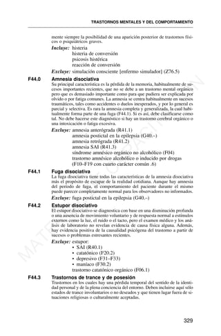 mente siempre la posibilidad de una aparición posterior de trastornos físi-
cos o psiquiátricos graves.
Incluye: histeria
histeria de conversión
psicosis histérica
reacción de conversión
Excluye: simulación consciente [enfermo simulador] (Z76.5)
F44.0 Amnesia disociativa
Su principal característica es la pérdida de la memoria, habitualmente de su-
cesos importantes recientes, que no se debe a un trastorno mental orgánico
pero que es demasiado importante como para que pudiera ser explicada por
olvido o por fatiga comunes. La amnesia se centra habitualmente en sucesos
traumáticos, tales como accidentes o duelos inesperados, y por lo general es
parcial y selectiva. Es rara la amnesia completa y generalizada, la cual habi-
tualmente forma parte de una fuga (F44.1). Si es así, debe clasificarse como
tal. No debe hacerse este diagnóstico si hay un trastorno cerebral orgánico o
una intoxicación o fatiga excesiva.
Excluye: amnesia anterógrada (R41.1)
amnesia postictal en la epilepsia (G40.–)
amnesia retrógrada (R41.2)
amnesia SAI (R41.3)
síndrome amnésico orgánico no alcohólico (F04)
trastorno amnésico alcohólico o inducido por drogas
(F10–F19 con cuarto carácter común .6)
F44.1 Fuga disociativa
La fuga disociativa tiene todas las características de la amnesia disociativa
más el propósito de escapar de la realidad cotidiana. Aunque hay amnesia
del período de fuga, el comportamiento del paciente durante el mismo
puede parecer completamente normal para los observadores no informados.
Excluye: fuga postictal en la epilepsia (G40.–)
F44.2 Estupor disociativo
El estupor disociativo se diagnostica con base en una disminución profunda
o una ausencia de movimiento voluntario y de respuesta normal a estímulos
externos como la luz, el ruido o el tacto, pero el examen médico y los aná-
lisis de laboratorio no revelan evidencia de causa física alguna. Además,
hay evidencia positiva de la causalidad psicógena del trastorno a partir de
sucesos o problemas estresantes recientes.
Excluye: estupor:
• SAI (R40.1)
• catatónico (F20.2)
• depresivo (F31–F33)
• maníaco (F30.2)
trastorno catatónico orgánico (F06.1)
F44.3 Trastornos de trance y de posesión
Trastornos en los cuales hay una pérdida temporal del sentido de la identi-
dad personal y de la plena conciencia del entorno. Deben incluirse aquí sólo
estados de trance involuntarios o no deseados y que tienen lugar fuera de si-
tuaciones religiosas o culturalmente aceptadas.
TRASTORNOS MENTALES Y DEL COMPORTAMIENTO
329
M
A
T
E
R
I
A
L
D
E
C
A
P
A
C
I
T
A
C
I
Ó
N
 