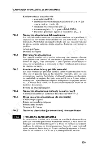 Excluye: estados asociados con:
• esquizofrenia (F20.–)
• intoxicación con sustancia psicoactiva (F10–F19, con
cuarto carácter común .0)
• síndrome postconcusional (F07.2)
• trastorno orgánico de la personalidad (F07.0)
• trastornos psicóticos agudos y transitorios (F23.–)
F44.4 Trastornos disociativos del movimiento
Las variedades más comunes de este trastorno consisten en la pérdida de la
capacidad de movimiento de la totalidad o de una parte de una o más ex-
tremidades. Puede haber un parecido estrecho con casi cualquier variedad
de ataxia, apraxia, acinesia, afonía, disartria, discinesia, convulsiones o
parálisis.
Afonía psicógena
Disfonía psicógena
F44.5 Convulsiones disociativas
Las convulsiones disociativas pueden imitar muy estrechamente a los ata-
ques epilépticos en cuanto a los movimientos, pero rara vez el paciente se
muerde la lengua, sufre contusiones al caer o presenta incontinencia de
orina. No hay pérdida de la conciencia, o ésta es remplazada por un estado
de estupor o de trance.
F44.6 Anestesia disociativa y pérdida sensorial
Las áreas cutáneas que presentan anestesia tienen evidente relación con las
ideas que el paciente tiene de las funciones corporales, antes que con
conocimientos médicos. Puede haber pérdidas diferenciales entre las distin-
tas modalidades sensoriales, las cuales no es posible que se deban a lesiones
neurológicas. La pérdida sensorial puede acompañarse de quejas de pareste-
sia. La pérdida de la visión y de la audición raramente son totales en los
trastornos disociativos.
Sordera de origen psicógeno
F44.7 Trastornos disociativos mixtos [y de conversión]
Combinación entre los trastornos descritos en F44.0–F44.6
F44.8 Otros trastornos disociativos [de conversión]
Confusión psicógena
Estado crepuscular psicógeno
Personalidad múltiple
Síndrome de Ganser
F44.9 Trastorno disociativo [de conversión], no especificado
F45 Trastornos somatomorfos
La característica principal es la presentación repetida de síntomas físicos,
junto con solicitudes persistentes de exámenes médicos, a pesar de que los
hallazgos sean repetidamente negativos y de que los médicos hayan reafir-
mado que los síntomas no tienen fundamentos físicos. Si es que existen al-
gunos trastornos físicos, éstos no llegan a explicar la naturaleza ni la mag-
nitud de los síntomas ni la aflicción y la preocupación del paciente.
CLASIFICACIÓN INTERNACIONAL DE ENFERMEDADES
330
M
A
T
E
R
I
A
L
D
E
C
A
P
A
C
I
T
A
C
I
Ó
N
 