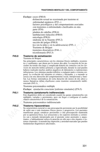 Excluye: ceceo (F80.8)
disfunción sexual no ocasionada por trastorno ni
enfermedad orgánicos (F52.–)
factores psicológicos y del comportamiento asociados
con trastornos o enfermedades clasificados en otra
parte (F54)
jaladura de cabellos (F98.4)
lambdacismo (lalación) (F80.0)
onicofagia (F98.8)
síndrome de la Tourette (F95.2)
succión del pulgar (F98.8)
tics (en la niñez y en la adolescencia) (F95.–)
Trastorno de Briquet
trastornos disociativos (F44.–)
tricotilomanía (F63.3)
F45.0 Trastorno de somatización
Trastorno de Briquet
Sus principales características son los síntomas físicos múltiples, recurren-
tes y cambiantes, que duran por lo menos dos años. La mayoría de los pa-
cientes ha tenido una larga y complicada historia de contactos con los ser-
vicios de atención médica primaria y especializada, durante la cual pueden
haberse realizado muchos análisis negativos de laboratorio o exploraciones
infructuosas. Los síntomas pueden referirse a cualquier parte o sistema cor-
poral. La evolución del trastorno es crónica y fluctuante, y a menudo se
asocia con una alteración del comportamiento social, interpersonal y fami-
liar. Las formas sintomáticas de corta duración (de menos de dos años) y
menos llamativas deben clasificarse como trastorno somatomorfo indife-
renciado (F45.1).
Trastorno psicosomático múltiple
Excluye: simulación consciente [enfermo simulador] (Z76.5)
F45.1 Trastorno somatomorfo indiferenciado
Este diagnóstico debe ser considerado cuando las quejas somatomorfas son
múltiples, variadas y persistentes, pero sin llegar a configurar el cuadro
clínico característico de la somatización.
Trastorno psicosomático indiferenciado
F45.2 Trastorno hipocondríaco
Su característica esencial es una preocupación persistente por la posibilidad
de sufrir uno o más trastornos físicos graves y progresivos. Los pacientes
manifiestan quejas somáticas persistentes o una preocupación mantenida
por su apariencia física. Las sensaciones y los aspectos normales y corrien-
tes son a menudo interpretados por el paciente como anormales y angus-
tiantes, y habitualmente enfoca la atención en sólo uno o dos órganos o sis-
temas corporales. A menudo hay depresión y ansiedad marcadas que pueden
fundamentar diagnósticos adicionales.
TRASTORNOS MENTALES Y DEL COMPORTAMIENTO
331
M
A
T
E
R
I
A
L
D
E
C
A
P
A
C
I
T
A
C
I
Ó
N
 