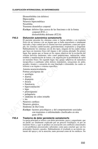 Dismorfofobia (sin delirios)
Hipocondría
Neurosis hipocondríaca
Nosofobia
Trastorno dismórfico corporal
Excluye: delirios fijos acerca de las funciones o de la forma
corporal (F22.–)
dismorfofobia delirante (F22.8)
F45.3 Disfunción autonómica somatomorfa
El paciente presenta los síntomas como si fueran debidos a un trastorno
físico de un sistema o de un órgano que se halla mayoritaria o totalmente
inervado y bajo control por el sistema nervioso autónomo, como por ejem-
plo, los sistemas cardiovascular, gastrointestinal, respiratorio y urogenital.
Habitualmente los síntomas son de dos tipos, ninguno de los cuales indica
que haya un trastorno físico del órgano o del sistema afectado. En primer
lugar, hay quejas que se basan en los signos objetivos de la excitación del
sistema nervioso autónomo, tales como palpitaciones, sudoración, rubor,
temblor y manifestación de temor y de angustia por la posibilidad de sufrir
un trastorno físico. En segundo lugar, hay quejas subjetivas de naturaleza
inespecífica o cambiante sobre dolores transitorios, sensaciones de ardor,
pesadez, tirantez y sensación de estar hinchado o distendido, las cuales se
refieren a un órgano o sistema específico.
Astenia neurocirculatoria
Formas psicógenas de:
• aerofagia
• diarrea
• dispepsia
• disuria
• flatulencia
• hiperventilación
• hipo
• pilorospasmo
• polaquiuria
• síndrome de colon irritable
• tos
Neurosis cardíaca
Neurosis gástrica
Síndrome de Da Costa
Excluye: factores psicológicos y del comportamiento asociados
con trastornos o enfermedades clasificados en otra
parte (F54)
F45.4 Trastorno de dolor persistente somatomorfo
La queja principal se refiere a un dolor persistente, grave y angustiante, que
no puede ser totalmente explicado por un proceso fisiológico, ni por un
trastorno físico, y que se produce en asociación con conflictos emocionales
o con problemas psicosociales suficientes como para concluir que son los
principales factores causales. Habitualmente el resultado es un notorio au-
mento del apoyo y de la atención, tanto personal como de los médicos. No
CLASIFICACIÓN INTERNACIONAL DE ENFERMEDADES
332
M
A
T
E
R
I
A
L
D
E
C
A
P
A
C
I
T
A
C
I
Ó
N
 