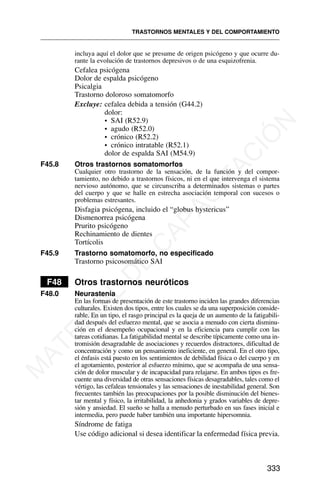 incluya aquí el dolor que se presume de origen psicógeno y que ocurre du-
rante la evolución de trastornos depresivos o de una esquizofrenia.
Cefalea psicógena
Dolor de espalda psicógeno
Psicalgia
Trastorno doloroso somatomorfo
Excluye: cefalea debida a tensión (G44.2)
dolor:
• SAI (R52.9)
• agudo (R52.0)
• crónico (R52.2)
• crónico intratable (R52.1)
dolor de espalda SAI (M54.9)
F45.8 Otros trastornos somatomorfos
Cualquier otro trastorno de la sensación, de la función y del compor-
tamiento, no debido a trastornos físicos, ni en el que intervenga el sistema
nervioso autónomo, que se circunscriba a determinados sistemas o partes
del cuerpo y que se halle en estrecha asociación temporal con sucesos o
problemas estresantes.
Disfagia psicógena, incluido el “globus hystericus”
Dismenorrea psicógena
Prurito psicógeno
Rechinamiento de dientes
Tortícolis
F45.9 Trastorno somatomorfo, no especificado
Trastorno psicosomático SAI
F48 Otros trastornos neuróticos
F48.0 Neurastenia
En las formas de presentación de este trastorno inciden las grandes diferencias
culturales. Existen dos tipos, entre los cuales se da una superposición conside-
rable. En un tipo, el rasgo principal es la queja de un aumento de la fatigabili-
dad después del esfuerzo mental, que se asocia a menudo con cierta disminu-
ción en el desempeño ocupacional y en la eficiencia para cumplir con las
tareas cotidianas. La fatigabilidad mental se describe típicamente como una in-
tromisión desagradable de asociaciones y recuerdos distractores, dificultad de
concentración y como un pensamiento ineficiente, en general. En el otro tipo,
el énfasis está puesto en los sentimientos de debilidad física o del cuerpo y en
el agotamiento, posterior al esfuerzo mínimo, que se acompaña de una sensa-
ción de dolor muscular y de incapacidad para relajarse. En ambos tipos es fre-
cuente una diversidad de otras sensaciones físicas desagradables, tales como el
vértigo, las cefaleas tensionales y las sensaciones de inestabilidad general. Son
frecuentes también las preocupaciones por la posible disminución del bienes-
tar mental y físico, la irritabilidad, la anhedonia y grados variables de depre-
sión y ansiedad. El sueño se halla a menudo perturbado en sus fases inicial e
intermedia, pero puede haber también una importante hipersomnia.
Síndrome de fatiga
Use código adicional si desea identificar la enfermedad física previa.
TRASTORNOS MENTALES Y DEL COMPORTAMIENTO
333
M
A
T
E
R
I
A
L
D
E
C
A
P
A
C
I
T
A
C
I
Ó
N
 