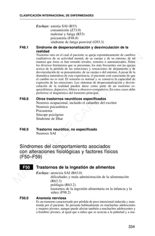Excluye: astenia SAI (R53)
consumisión (Z73.0)
malestar y fatiga (R53)
psicastenia (F48.8)
síndrome de fatiga postviral (G93.3)
F48.1 Síndrome de despersonalización y desvinculación de la
realidad
Trastorno raro en el cual el paciente se queja espontáneamente de cambios
cualitativos de su actividad mental, de su cuerpo y de su entorno, de tal
manera que éstos se han tornado irreales, remotos o automatizados. Entre
los diversos fenómenos que se presentan, los más frecuentes son las quejas
acerca de la pérdida de las emociones y sensaciones de alejamiento y de
desvinculación de su pensamiento, de su cuerpo o del entorno. A pesar de la
dramática naturaleza de esta experiencia, el paciente está consciente de que
el cambio no es real. El sensorio es normal y se conserva la capacidad de
expresión de las emociones. Los síntomas de despersonalización y desvin-
culación de la realidad pueden darse como parte de un trastorno es-
quizofrénico, depresivo, fóbico u obsesivo-compulsivo. En estos casos debe
preferirse el diagnóstico del trastorno principal.
F48.8 Otros trastornos neuróticos especificados
Neurosis ocupacional, incluido el calambre del escritor
Neurosis psicasténica
Psicastenia
Síncope psicógeno
Síndrome de Dhat
F48.9 Trastorno neurótico, no especificado
Neurosis SAI
Síndromes del comportamiento asociados
con alteraciones fisiológicas y factores físicos
(F50–F59)
F50 Trastornos de la ingestión de alimentos
Excluye: anorexia SAI (R63.0)
dificultades y mala administración de la alimentación
(R63.3)
polifagia (R63.2)
trastornos de la ingestión alimentaria en la infancia y la
niñez (F98.2)
F50.0 Anorexia nerviosa
Es un trastorno caracterizado por pérdida de peso intencional inducida y man-
tenida por el paciente. Se presenta habitualmente en muchachas adolescentes
y mujeres jóvenes, aunque puede afectar también a muchachos adolescentes y
a hombres jóvenes, al igual que a niños que se acercan a la pubertad y a mu-
CLASIFICACIÓN INTERNACIONAL DE ENFERMEDADES
334
M
A
T
E
R
I
A
L
D
E
C
A
P
A
C
I
T
A
C
I
Ó
N
 