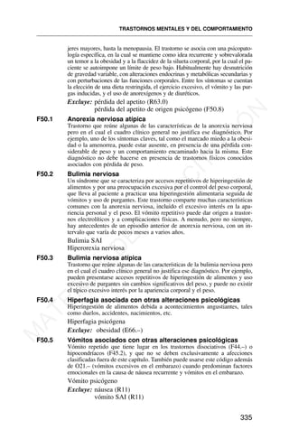 jeres mayores, hasta la menopausia. El trastorno se asocia con una psicopato-
logía específica, en la cual se mantiene como idea recurrente y sobrevalorada
un temor a la obesidad y a la flaccidez de la silueta corporal, por la cual el pa-
ciente se autoimpone un límite de peso bajo. Habitualmente hay desnutrición
de gravedad variable, con alteraciones endocrinas y metabólicas secundarias y
con perturbaciones de las funciones corporales. Entre los síntomas se cuentan
la elección de una dieta restringida, el ejercicio excesivo, el vómito y las pur-
gas inducidas, y el uso de anorexígenos y de diuréticos.
Excluye: pérdida del apetito (R63.0)
pérdida del apetito de origen psicógeno (F50.8)
F50.1 Anorexia nerviosa atípica
Trastorno que reúne algunas de las características de la anorexia nerviosa
pero en el cual el cuadro clínico general no justifica ese diagnóstico. Por
ejemplo, uno de los síntomas claves, tal como el marcado miedo a la obesi-
dad o la amenorrea, puede estar ausente, en presencia de una pérdida con-
siderable de peso y un comportamiento encaminado hacia la misma. Este
diagnóstico no debe hacerse en presencia de trastornos físicos conocidos
asociados con pérdida de peso.
F50.2 Bulimia nerviosa
Un síndrome que se caracteriza por accesos repetitivos de hiperingestión de
alimentos y por una preocupación excesiva por el control del peso corporal,
que lleva al paciente a practicar una hiperingestión alimentaria seguida de
vómitos y uso de purgantes. Este trastorno comparte muchas características
comunes con la anorexia nerviosa, incluido el excesivo interés en la apa-
riencia personal y el peso. El vómito repetitivo puede dar origen a trastor-
nos electrolíticos y a complicaciones físicas. A menudo, pero no siempre,
hay antecedentes de un episodio anterior de anorexia nerviosa, con un in-
tervalo que varía de pocos meses a varios años.
Bulimia SAI
Hiperorexia nerviosa
F50.3 Bulimia nerviosa atípica
Trastorno que reúne algunas de las características de la bulimia nerviosa pero
en el cual el cuadro clínico general no justifica ese diagnóstico. Por ejemplo,
pueden presentarse accesos repetitivos de hiperingestión de alimentos y uso
excesivo de purgantes sin cambios significativos del peso, y puede no existir
el típico excesivo interés por la apariencia corporal y el peso.
F50.4 Hiperfagia asociada con otras alteraciones psicológicas
Hiperingestión de alimentos debida a acontecimientos angustiantes, tales
como duelos, accidentes, nacimientos, etc.
Hiperfagia psicógena
Excluye: obesidad (E66.–)
F50.5 Vómitos asociados con otras alteraciones psicológicas
Vómito repetido que tiene lugar en los trastornos disociativos (F44.–) o
hipocondríacos (F45.2), y que no se deben exclusivamente a afecciones
clasificadas fuera de este capítulo. También puede usarse este código además
de O21.– (vómitos excesivos en el embarazo) cuando predominan factores
emocionales en la causa de náusea recurrente y vómitos en el embarazo.
Vómito psicógeno
Excluye: náusea (R11)
vómito SAI (R11)
TRASTORNOS MENTALES Y DEL COMPORTAMIENTO
335
M
A
T
E
R
I
A
L
D
E
C
A
P
A
C
I
T
A
C
I
Ó
N
 