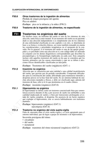 F50.8 Otros trastornos de la ingestión de alimentos
Pérdida de origen psicógeno del apetito
Pica en adultos
Excluye: pica en la infancia y la niñez (F98.3)
F50.9 Trastorno de la ingestión de alimentos, no especificado
F51 Trastornos no orgánicos del sueño
En muchos casos, un trastorno del sueño es uno de los síntomas de otra
afección, tanto física como mental. Si un trastorno del sueño en un paciente
dado es una afección independiente o es simplemente uno de los síntomas
de una enfermedad clasificada en este capítulo o en otro, se determina en
base a su forma y evolución clínicas, así como también tomando en cuenta
las consideraciones y prioridades terapéuticas en el momento de la con-
sulta. Por lo general, si el trastorno del sueño es una de las quejas princi-
pales y es percibido como una afección en sí, este código debe ser utilizado
en conjunto con los demás diagnósticos correspondientes que describen la
psicopatología y la fisiopatología implicadas en cada caso. Esta categoría
incluye sólo aquellos trastornos del sueño en los que se considera que los
factores primarios son las causas emocionales y que no se deben a afec-
ciones físicas identificables clasificadas en otra parte.
Excluye: Trastornos del sueño (orgánicos) (G47.–)
F51.0 Insomnio no orgánico
Afección que se caracteriza por una cantidad o una calidad insatisfactoria
del sueño, que persiste por un período considerable. Comprende dificulta-
des para la conciliación del sueño, dificultades para mantenerse dormido y
despertar precoz en la fase final del sueño. Es un síntoma habitual de mu-
chas afecciones mentales y físicas, y debe ser clasificado aquí, además del
trastorno de base, sólo si es lo que predomina en el cuadro clínico.
Excluye: insomnio (orgánico) (G47.0)
F51.1 Hipersomnio no orgánico
El hipersomnio se define como un trastorno caracterizado bien por somno-
lencia excesiva durante el día y por accesos de sueño (no atribuibles a una
cantidad inadecuada de sueño), o bien por transiciones prolongadas al es-
tado de vigilia completa, al despertar. En ausencia de un factor orgánico
que explique el hipersomnio, éste se asocia habitualmente con trastornos
mentales.
Excluye: hipersomnio (orgánico) (G47.1)
narcolepsia (G47.4)
F51.2 Trastorno no orgánico del ciclo sueño-vigilia
Falta de sincronía entre el ciclo sueño-vigilia y el ciclo apropiado para el
entorno individual, que da lugar a quejas de insomnio o de hipersomnio.
Inversión psicógena del ritmo:
• circadiano
• del sueño
• nictameral
Excluye: trastornos del ritmo nictameral (orgánicos) (G47.2)
CLASIFICACIÓN INTERNACIONAL DE ENFERMEDADES
336
M
A
T
E
R
I
A
L
D
E
C
A
P
A
C
I
T
A
C
I
Ó
N
 