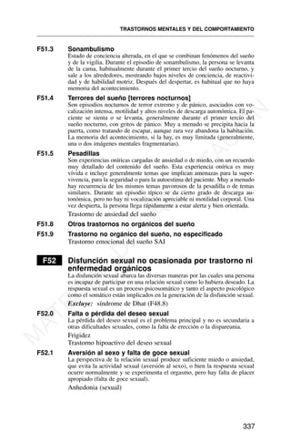 F51.3 Sonambulismo
Estado de conciencia alterada, en el que se combinan fenómenos del sueño
y de la vigilia. Durante el episodio de sonambulismo, la persona se levanta
de la cama, habitualmente durante el primer tercio del sueño nocturno, y
sale a los alrededores, mostrando bajos niveles de conciencia, de reactivi-
dad y de habilidad motriz. Después del despertar, es habitual que no haya
memoria del acontecimiento.
F51.4 Terrores del sueño [terrores nocturnos]
Son episodios nocturnos de terror extremo y de pánico, asociados con vo-
calización intensa, motilidad y altos niveles de descarga autonómica. El pa-
ciente se sienta o se levanta, generalmente durante el primer tercio del
sueño nocturno, con gritos de pánico. Muy a menudo se precipita hacia la
puerta, como tratando de escapar, aunque rara vez abandona la habitación.
La memoria del acontecimiento, si la hay, es muy limitada (generalmente,
una o dos imágenes mentales fragmentarias).
F51.5 Pesadillas
Son experiencias oníricas cargadas de ansiedad o de miedo, con un recuerdo
muy detallado del contenido del sueño. Esta experiencia onírica es muy
vívida e incluye generalmente temas que implican amenazas para la super-
vivencia, para la seguridad o para la autoestima del paciente. Muy a menudo
hay recurrencia de los mismos temas pavorosos de la pesadilla o de temas
similares. Durante un episodio típico se da cierto grado de descarga au-
tonómica, pero no hay ni vocalización apreciable ni motilidad corporal. Una
vez despierta, la persona llega rápidamente a estar alerta y bien orientada.
Trastorno de ansiedad del sueño
F51.8 Otros trastornos no orgánicos del sueño
F51.9 Trastorno no orgánico del sueño, no especificado
Trastorno emocional del sueño SAI
F52 Disfunción sexual no ocasionada por trastorno ni
enfermedad orgánicos
La disfunción sexual abarca las diversas maneras por las cuales una persona
es incapaz de participar en una relación sexual como lo hubiera deseado. La
respuesta sexual es un proceso psicosomático y tanto el aspecto psicológico
como el somático están implicados en la generación de la disfunción sexual.
Excluye: síndrome de Dhat (F48.8)
F52.0 Falta o pérdida del deseo sexual
La pérdida del deseo sexual es el problema principal y no es secundaria a
otras dificultades sexuales, como la falta de erección o la dispareunia.
Frigidez
Trastorno hipoactivo del deseo sexual
F52.1 Aversión al sexo y falta de goce sexual
La perspectiva de la relación sexual produce suficiente miedo o ansiedad,
que evita la actividad sexual (aversión al sexo), o bien la respuesta sexual
ocurre normalmente y se experimenta el orgasmo, pero hay falta de placer
apropiado (falta de goce sexual).
Anhedonia (sexual)
TRASTORNOS MENTALES Y DEL COMPORTAMIENTO
337
M
A
T
E
R
I
A
L
D
E
C
A
P
A
C
I
T
A
C
I
Ó
N
 