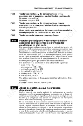 F53.0 Trastornos mentales y del comportamiento leves,
asociados con el puerperio, no clasificados en otra parte
Depresión postnatal SAI
Depresión postparto SAI
F53.1 Trastornos mentales y del comportamiento graves,
asociados con el puerperio, no clasificados en otra parte
Psicosis puerperal SAI
F53.8 Otros trastornos mentales y del comportamiento asociados
con el puerperio, no clasificados en otra parte
F53.9 Trastorno mental puerperal, no especificado
F54 Factores psicológicos y del comportamiento
asociados con trastornos o enfermedades
clasificados en otra parte
Esta categoría debe utilizarse para registrar la presencia de factores psi-
cológicos o de la conducta, que se considere hayan desempeñado un papel
principal en la etiología de trastornos físicos que pueden clasificarse en
otros capítulos. Cualesquiera que sean las alteraciones mentales resultantes,
éstas son habitualmente leves, y a menudo prolongadas (como preocu-
pación, conflicto emocional, aprehensiones, etc.), y no justifican por sí mis-
mas la utilización de ninguna de las demás categorías de este capítulo.
Factores psicológicos que influyen en condiciones físicas
Son ejemplos de la utilización de esta categoría los siguientes:
• asma F54 y J45.–
• colitis mucosa F54 y K58.–
• colitis ulcerativa F54 y K51
• dermatitis F54 y L23–L25
• úlcera gástrica F54 y K25.–
• urticaria F54 y L50.–
Use código adicional, si desea, para identificar el trastorno físico
asociado.
Excluye: cefalea debida a tensión (G44.2)
F55 Abuso de sustancias que no producen
dependencia
Pueden intervenir una amplia variedad de medicamentos y remedios
autóctonos, pero los grupos particularmente importantes son: a) drogas psi-
cotrópicas que no producen dependencia, tales como las antidepresivas, b)
laxantes y c) analgésicos que pueden ser comprados sin prescripción
médica, tales como la aspirina y el paracetamol.
El uso permanente de estas sustancias con frecuencia lleva implícito un
contacto innecesario con los profesionales de la medicina o el personal de
apoyo, y algunas veces se acompaña de los efectos físicos nocivos de estas
sustancias. Intentar disuadir o impedir el uso de las mismas, a menudo en-
cuentra resistencia; en el caso de los laxantes y anestésicos, puede suceder
a pesar de las advertencias sobre la posibilidad de presentación (o aun con
el desarrollo) de daños físicos tales como disfunción renal o perturbaciones
TRASTORNOS MENTALES Y DEL COMPORTAMIENTO
339
M
A
T
E
R
I
A
L
D
E
C
A
P
A
C
I
T
A
C
I
Ó
N
 
