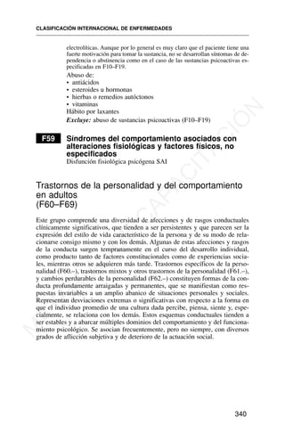 electrolíticas. Aunque por lo general es muy claro que el paciente tiene una
fuerte motivación para tomar la sustancia, no se desarrollan síntomas de de-
pendencia o abstinencia como en el caso de las sustancias psicoactivas es-
pecificadas en F10–F19.
Abuso de:
• antiácidos
• esteroides u hormonas
• hierbas o remedios autóctonos
• vitaminas
Hábito por laxantes
Excluye: abuso de sustancias psicoactivas (F10–F19)
F59 Síndromes del comportamiento asociados con
alteraciones fisiológicas y factores físicos, no
especificados
Disfunción fisiológica psicógena SAI
Trastornos de la personalidad y del comportamiento
en adultos
(F60–F69)
Este grupo comprende una diversidad de afecciones y de rasgos conductuales
clínicamente significativos, que tienden a ser persistentes y que parecen ser la
expresión del estilo de vida característico de la persona y de su modo de rela-
cionarse consigo mismo y con los demás. Algunas de estas afecciones y rasgos
de la conducta surgen tempranamente en el curso del desarrollo individual,
como producto tanto de factores constitucionales como de experiencias socia-
les, mientras otros se adquieren más tarde. Trastornos específicos de la perso-
nalidad (F60.–), trastornos mixtos y otros trastornos de la personalidad (F61.–),
y cambios perdurables de la personalidad (F62.–) constituyen formas de la con-
ducta profundamente arraigadas y permanentes, que se manifiestan como res-
puestas invariables a un amplio abanico de situaciones personales y sociales.
Representan desviaciones extremas o significativas con respecto a la forma en
que el individuo promedio de una cultura dada percibe, piensa, siente y, espe-
cialmente, se relaciona con los demás. Estos esquemas conductuales tienden a
ser estables y a abarcar múltiples dominios del comportamiento y del funciona-
miento psicológico. Se asocian frecuentemente, pero no siempre, con diversos
grados de aflicción subjetiva y de deterioro de la actuación social.
CLASIFICACIÓN INTERNACIONAL DE ENFERMEDADES
340
M
A
T
E
R
I
A
L
D
E
C
A
P
A
C
I
T
A
C
I
Ó
N
 