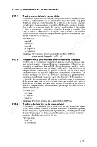 F60.2 Trastorno asocial de la personalidad
Trastorno de la personalidad caracterizado por descuido de las obligaciones
sociales y endurecimiento de los sentimientos hacia los demás. Hay gran
disparidad entre el comportamiento de la persona y las normas sociales
prevalecientes. La conducta no se modifica fácilmente a través de la expe-
riencia adversa ni aun por medio del castigo. La tolerancia a la frustración
es baja, lo mismo que el umbral tras el cual se descarga la agresión, e in-
cluso la violencia. Hay tendencia a culpar a otros, o a ofrecer racionaliza-
ciones verosímiles acerca del comportamiento que lleva a la persona a en-
trar en conflicto con la sociedad.
Personalidad:
• amoral
• antisocial
• asocial
• psicopática
• sociopática
Excluye: personalidad emocionalmente inestable (F60.3)
trastornos de la conducta (F91.–)
F60.3 Trastorno de la personalidad emocionalmente inestable
Trastorno de la personalidad caracterizado por una tendencia definida a ac-
tuar impulsivamente y sin considerar las consecuencias. El humor es im-
predecible y caprichoso. Son probables los arrebatos emocionales, con in-
capacidad para controlar las explosiones conductuales. Hay tendencia a un
comportamiento pendenciero y a generar conflictos con los demás, espe-
cialmente cuando las acciones impulsivas son fustradas o censuradas. Se
pueden distinguir dos tipos: el impulsivo, caracterizado preponderante-
mente por inestabilidad emocional y por falta de control de los impulsos, y
el limítrofe, que se caracteriza además por perturbaciones de la autoimagen,
de las aspiraciones y de las preferencias íntimas, por sentimientos crónicos
de vacío, por relaciones interpersonales intensas e inestables y por una ten-
dencia al comportamiento autodestructivo, que incluye acciones suicidas e
intentos de suicidio.
Personalidad:
• agresiva
• explosiva
• limítrofe
Excluye: trastorno asocial de la personalidad (F60.2)
F60.4 Trastorno histriónico de la personalidad
Trastorno de la personalidad que se caracteriza por una afectividad super-
ficial y lábil, dramatización de sí mismo, teatralidad, expresión exagerada
de las emociones, sugestionabilidad, egocentrismo, autoindulgencia, falta
de consideración por los demás, demanda continua de aprecio, estímulo y
atención, y facilidad para sentirse herido.
Personalidad:
• histérica
• psicoinfantil
CLASIFICACIÓN INTERNACIONAL DE ENFERMEDADES
342
M
A
T
E
R
I
A
L
D
E
C
A
P
A
C
I
T
A
C
I
Ó
N
 