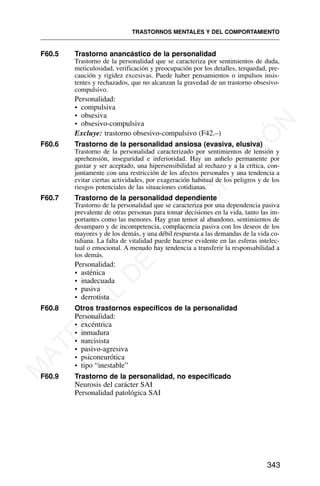 F60.5 Trastorno anancástico de la personalidad
Trastorno de la personalidad que se caracteriza por sentimientos de duda,
meticulosidad, verificación y preocupación por los detalles, terquedad, pre-
caución y rigidez excesivas. Puede haber pensamientos o impulsos insis-
tentes y rechazados, que no alcanzan la gravedad de un trastorno obsesivo-
compulsivo.
Personalidad:
• compulsiva
• obsesiva
• obsesivo-compulsiva
Excluye: trastorno obsesivo-compulsivo (F42.–)
F60.6 Trastorno de la personalidad ansiosa (evasiva, elusiva)
Trastorno de la personalidad caracterizado por sentimientos de tensión y
aprehensión, inseguridad e inferioridad. Hay un anhelo permanente por
gustar y ser aceptado, una hipersensibilidad al rechazo y a la crítica, con-
juntamente con una restricción de los afectos personales y una tendencia a
evitar ciertas actividades, por exageración habitual de los peligros y de los
riesgos potenciales de las situaciones cotidianas.
F60.7 Trastorno de la personalidad dependiente
Trastorno de la personalidad que se caracteriza por una dependencia pasiva
prevalente de otras personas para tomar decisiones en la vida, tanto las im-
portantes como las menores. Hay gran temor al abandono, sentimientos de
desamparo y de incompetencia, complacencia pasiva con los deseos de los
mayores y de los demás, y una débil respuesta a las demandas de la vida co-
tidiana. La falta de vitalidad puede hacerse evidente en las esferas intelec-
tual o emocional. A menudo hay tendencia a transferir la responsabilidad a
los demás.
Personalidad:
• asténica
• inadecuada
• pasiva
• derrotista
F60.8 Otros trastornos específicos de la personalidad
Personalidad:
• excéntrica
• inmadura
• narcisista
• pasivo-agresiva
• psiconeurótica
• tipo “inestable”
F60.9 Trastorno de la personalidad, no especificado
Neurosis del carácter SAI
Personalidad patológica SAI
TRASTORNOS MENTALES Y DEL COMPORTAMIENTO
343
M
A
T
E
R
I
A
L
D
E
C
A
P
A
C
I
T
A
C
I
Ó
N
 