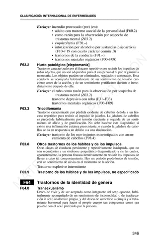 Excluye: incendio provocado (por) (en):
• adulto con trastorno asocial de la personalidad (F60.2)
• como razón para la observación por sospecha de
trastorno mental (Z03.2)
• esquizofrenia (F20.–)
• intoxicación por alcohol o por sustancias psicoactivas
(F10–F19 con cuarto carácter común .0)
• trastornos de la conducta (F91.–)
• trastornos mentales orgánicos (F00–F09)
F63.2 Hurto patológico [cleptomanía]
Trastorno caracterizado por el fracaso repetitivo por resistir los impulsos de
robar objetos, que no son adquiridos para el uso personal ni por la ganancia
monetaria. Los objetos pueden ser eliminados, regalados o atesorados. Esta
conducta se acompaña habitualmente de un sentimiento de tensión cre-
ciente antes de la acción, y de un sentimiento gratificante durante e inme-
diatamente después de ella.
Excluye: el robo como razón para la observación por sospecha de
trastorno mental (Z03.2)
trastorno depresivo con robo (F31–F33)
trastornos mentales orgánicos (F00–F09)
F63.3 Tricotilomanía
Trastorno caracterizado por pérdida evidente de cabellos debida a un fra-
caso repetitivo para resistir al impulso de jalarlos. La jaladura de cabellos
es precedida habitualmente por tensión creciente y seguida de un senti-
miento de alivio y de gratificación. No debe hacerse este diagnóstico si
existe una inflamación cutánea preexistente, o cuando la jaladura de cabe-
llos se da en respuesta a un delirio o a una alucinación.
Excluye: trastorno de los movimientos estereotipados con arran-
camiento de cabellos (F98.4)
F63.8 Otros trastornos de los hábitos y de los impulsos
Otras clases de conducta persistente y repetitivamente inadaptada, que no
son secundarias a un síndrome psiquiátrico diagnosticado y en las cuales,
aparentemente, la persona fracasa iterativamente en resistir los impulsos de
llevar a cabo tal comportamiento. Hay un período prodrómico de tensión,
con un sentimiento de alivio en el momento de la acción.
Trastorno explosivo intermitente
F63.9 Trastorno de los hábitos y de los impulsos, no especificado
F64 Trastornos de la identidad de género
F64.0 Transexualismo
Deseo de vivir y de ser aceptado como integrante del sexo opuesto, habi-
tualmente acompañado de un sentimiento de incomodidad o de inadecua-
ción al sexo anatómico propio, y del deseo de someterse a cirugía y a trata-
miento hormonal para hacer el propio cuerpo tan congruente como sea
posible con el sexo preferido por la persona.
CLASIFICACIÓN INTERNACIONAL DE ENFERMEDADES
346
M
A
T
E
R
I
A
L
D
E
C
A
P
A
C
I
T
A
C
I
Ó
N
 