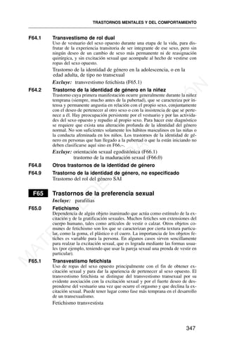 F64.1 Transvestismo de rol dual
Uso de vestuario del sexo opuesto durante una etapa de la vida, para dis-
frutar de la experiencia transitoria de ser integrante de ese sexo, pero sin
ningún deseo de un cambio de sexo más permanente ni de reasignación
quirúrgica, y sin excitación sexual que acompañe al hecho de vestirse con
ropas del sexo opuesto.
Trastorno de la identidad de género en la adolescencia, o en la
edad adulta, de tipo no transexual
Excluye: transvestismo fetichista (F65.1)
F64.2 Trastorno de la identidad de género en la niñez
Trastorno cuya primera manifestación ocurre generalmente durante la niñez
temprana (siempre, mucho antes de la pubertad), que se caracteriza por in-
tensa y permanente angustia en relación con el propio sexo, conjuntamente
con el deseo de pertenecer al otro sexo o con la insistencia de que se perte-
nece a él. Hay preocupación persistente por el vestuario y por las activida-
des del sexo opuesto y repudio al propio sexo. Para hacer este diagnóstico
se requiere que exista una alteración profunda de la identidad del género
normal. No son suficientes solamente los hábitos masculinos en las niñas o
la conducta afeminada en los niños. Los trastornos de la identidad de gé-
nero en personas que han llegado a la pubertad o que la están iniciando no
deben clasificarse aquí sino en F66.–.
Excluye: orientación sexual egodistónica (F66.1)
trastorno de la maduración sexual (F66.0)
F64.8 Otros trastornos de la identidad de género
F64.9 Trastorno de la identidad de género, no especificado
Trastorno del rol del género SAI
F65 Trastornos de la preferencia sexual
Incluye: parafilias
F65.0 Fetichismo
Dependencia de algún objeto inanimado que actúa como estímulo de la ex-
citación y de la gratificación sexuales. Muchos fetiches son extensiones del
cuerpo humano, tales como artículos de vestir o calzar. Otros objetos co-
munes de fetichismo son los que se caracterizan por cierta textura particu-
lar, como la goma, el plástico o el cuero. La importancia de los objetos fe-
tiches es variable para la persona. En algunos casos sirven sencillamente
para realzar la excitación sexual, que es lograda mediante las formas usua-
les (por ejemplo, teniendo que usar la pareja sexual una prenda de vestir en
particular).
F65.1 Transvestismo fetichista
Uso de ropas del sexo opuesto principalmente con el fin de obtener ex-
citación sexual y para dar la apariencia de pertenecer al sexo opuesto. El
transvestismo fetichista se distingue del transvestismo transexual por su
evidente asociación con la excitación sexual y por el fuerte deseo de des-
prenderse del vestuario una vez que ocurre el orgasmo y que declina la ex-
citación sexual. Puede tener lugar como fase más temprana en el desarrollo
de un transexualismo.
Fetichismo transvestista
TRASTORNOS MENTALES Y DEL COMPORTAMIENTO
347
M
A
T
E
R
I
A
L
D
E
C
A
P
A
C
I
T
A
C
I
Ó
N
 