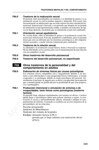 F66.0 Trastorno de la maduración sexual
El paciente sufre incertidumbre con respecto a su identidad de género o a su
orientación sexual, lo cual le produce angustia y depresión. Esto ocurre más
frecuentemente en adolescentes que no están seguros de tener orientación ho-
mosexual, heterosexual o bisexual, o en personas que después de un período
de orientación sexual aparentemente estable, a menudo con relaciones de lap-
sos de larga duración, encuentran que su orientación sexual está cambiando.
F66.1 Orientación sexual egodistónica
No existen dudas sobre la identidad de género o la preferencia sexual (he-
terosexual, homosexual, bisexual, prepuberal o indefinida), pero el paciente
desea que esto sea diferente por los trastornos psicológicos y del comporta-
miento asociados, y puede solicitar tratamiento para cambiarlas.
F66.2 Trastorno de la relación sexual
La identidad o la orientación sexual (hetero, homo o bisexual) es responsa-
ble de dificultades en la construcción o en el mantenimiento de una relación
con un compañero sexual.
F66.8 Otros trastornos del desarrollo psicosexual
F66.9 Trastorno del desarrollo psicosexual, no especificado
F68 Otros trastornos de la personalidad y del
comportamiento en adultos
F68.0 Elaboración de síntomas físicos por causas psicológicas
Los síntomas físicos compatibles con y originalmente debidos a un tras-
torno, a una enfermedad o a una incapacidad físicos confirmados, se tornan
exagerados o se prolongan, debido al estado psicológico del paciente. Ge-
neralmente el paciente se angustia por su dolor o incapacidad, preocupación
que a menudo puede ser justificada por la posibilidad de que sean progresi-
vos o prolongados.
F68.1 Producción intencional o simulación de síntomas o de
incapacidades, tanto físicas como psicológicas [trastorno
facticio]
El paciente finge síntomas repetidamente, por razones no obvias, e incluso
puede llegar a autoinfligirse daños para generar síntomas o signos. La mo-
tivación es oscura y presumiblemente interna, orientada a adoptar el com-
portamiento de enfermo. A menudo se combina con severos trastornos de la
personalidad y de las relaciones.
Paciente peregrinador
Síndrome de Münchhausen
Síndrome del visitante de hospitales
Excluye: dermatitis facticia (L98.1)
persona que se finge enferma (con motivación obvia)
(Z76.5)
TRASTORNOS MENTALES Y DEL COMPORTAMIENTO
349
M
A
T
E
R
I
A
L
D
E
C
A
P
A
C
I
T
A
C
I
Ó
N
 