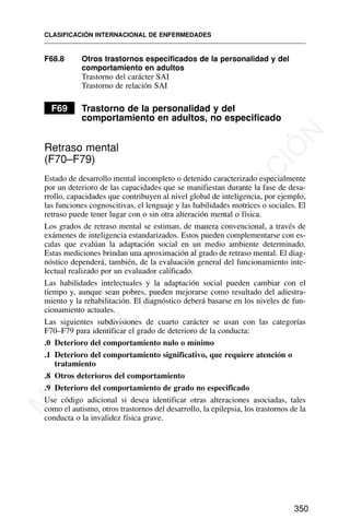 F68.8 Otros trastornos especificados de la personalidad y del
comportamiento en adultos
Trastorno del carácter SAI
Trastorno de relación SAI
F69 Trastorno de la personalidad y del
comportamiento en adultos, no especificado
Retraso mental
(F70–F79)
Estado de desarrollo mental incompleto o detenido caracterizado especialmente
por un deterioro de las capacidades que se manifiestan durante la fase de desa-
rrollo, capacidades que contribuyen al nivel global de inteligencia, por ejemplo,
las funciones cognoscitivas, el lenguaje y las habilidades motrices o sociales. El
retraso puede tener lugar con o sin otra alteración mental o física.
Los grados de retraso mental se estiman, de manera convencional, a través de
exámenes de inteligencia estandarizados. Estos pueden complementarse con es-
calas que evalúan la adaptación social en un medio ambiente determinado.
Estas mediciones brindan una aproximación al grado de retraso mental. El diag-
nóstico dependerá, también, de la evaluación general del funcionamiento inte-
lectual realizado por un evaluador calificado.
Las habilidades intelectuales y la adaptación social pueden cambiar con el
tiempo y, aunque sean pobres, pueden mejorarse como resultado del adiestra-
miento y la rehabilitación. El diagnóstico deberá basarse en los niveles de fun-
cionamiento actuales.
Las siguientes subdivisiones de cuarto carácter se usan con las categorías
F70–F79 para identificar el grado de deterioro de la conducta:
.0 Deterioro del comportamiento nulo o mínimo
.1 Deterioro del comportamiento significativo, que requiere atención o
tratamiento
.8 Otros deterioros del comportamiento
.9 Deterioro del comportamiento de grado no especificado
Use código adicional si desea identificar otras alteraciones asociadas, tales
como el autismo, otros trastornos del desarrollo, la epilepsia, los trastornos de la
conducta o la invalidez física grave.
CLASIFICACIÓN INTERNACIONAL DE ENFERMEDADES
350
M
A
T
E
R
I
A
L
D
E
C
A
P
A
C
I
T
A
C
I
Ó
N
 