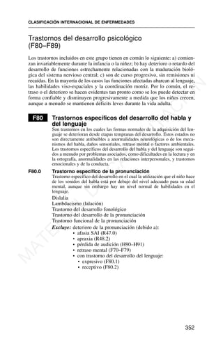 Trastornos del desarrollo psicológico
(F80–F89)
Los trastornos incluidos en este grupo tienen en común lo siguiente: a) comien-
zan invariablemente durante la infancia o la niñez; b) hay deterioro o retardo del
desarrollo de funciones estrechamente relacionadas con la maduración bioló-
gica del sistema nervioso central; c) son de curso progresivo, sin remisiones ni
recaídas. En la mayoría de los casos las funciones afectadas abarcan al lenguaje,
las habilidades viso-espaciales y la coordinación motriz. Por lo común, el re-
traso o el deterioro se hacen evidentes tan pronto como se los puede detectar en
forma confiable y disminuyen progresivamente a medida que los niños crecen,
aunque a menudo se mantienen déficits leves durante la vida adulta.
F80 Trastornos específicos del desarrollo del habla y
del lenguaje
Son trastornos en los cuales las formas normales de la adquisición del len-
guaje se deterioran desde etapas tempranas del desarrollo. Estos estados no
son directamente atribuibles a anormalidades neurológicas o de los meca-
nismos del habla, daños sensoriales, retraso mental o factores ambientales.
Los trastornos específicos del desarrollo del habla y del lenguaje son segui-
dos a menudo por problemas asociados, como dificultades en la lectura y en
la ortografía, anormalidades en las relaciones interpersonales, y trastornos
emocionales y de la conducta.
F80.0 Trastorno específico de la pronunciación
Trastorno específico del desarrollo en el cual la utilización que el niño hace
de los sonidos del habla está por debajo del nivel adecuado para su edad
mental, aunque sin embargo hay un nivel normal de habilidades en el
lenguaje.
Dislalia
Lambdacismo (lalación)
Trastorno del desarrollo fonológico
Trastorno del desarrollo de la pronunciación
Trastorno funcional de la pronunciación
Excluye: deterioro de la pronunciación (debido a):
• afasia SAI (R47.0)
• apraxia (R48.2)
• pérdida de audición (H90–H91)
• retraso mental (F70–F79)
• con trastorno del desarrollo del lenguaje:
• expresivo (F80.1)
• receptivo (F80.2)
CLASIFICACIÓN INTERNACIONAL DE ENFERMEDADES
352
M
A
T
E
R
I
A
L
D
E
C
A
P
A
C
I
T
A
C
I
Ó
N
 