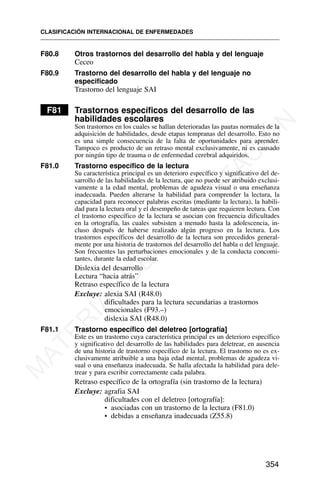F80.8 Otros trastornos del desarrollo del habla y del lenguaje
Ceceo
F80.9 Trastorno del desarrollo del habla y del lenguaje no
especificado
Trastorno del lenguaje SAI
F81 Trastornos específicos del desarrollo de las
habilidades escolares
Son trastornos en los cuales se hallan deterioradas las pautas normales de la
adquisición de habilidades, desde etapas tempranas del desarrollo. Esto no
es una simple consecuencia de la falta de oportunidades para aprender.
Tampoco es producto de un retraso mental exclusivamente, ni es causado
por ningún tipo de trauma o de enfermedad cerebral adquiridos.
F81.0 Trastorno específico de la lectura
Su característica principal es un deterioro específico y significativo del de-
sarrollo de las habilidades de la lectura, que no puede ser atribuido exclusi-
vamente a la edad mental, problemas de agudeza visual o una enseñanza
inadecuada. Pueden alterarse la habilidad para comprender la lectura, la
capacidad para reconocer palabras escritas (mediante la lectura), la habili-
dad para la lectura oral y el desempeño de tareas que requieren lectura. Con
el trastorno específico de la lectura se asocian con frecuencia dificultades
en la ortografía, las cuales subsisten a menudo hasta la adolescencia, in-
cluso después de haberse realizado algún progreso en la lectura. Los
trastornos específicos del desarrollo de la lectura son precedidos general-
mente por una historia de trastornos del desarrollo del habla o del lenguaje.
Son frecuentes las perturbaciones emocionales y de la conducta concomi-
tantes, durante la edad escolar.
Dislexia del desarrollo
Lectura “hacia atrás”
Retraso específico de la lectura
Excluye: alexia SAI (R48.0)
dificultades para la lectura secundarias a trastornos
emocionales (F93.–)
dislexia SAI (R48.0)
F81.1 Trastorno específico del deletreo [ortografía]
Este es un trastorno cuya característica principal es un deterioro específico
y significativo del desarrollo de las habilidades para deletrear, en ausencia
de una historia de trastorno específico de la lectura. El trastorno no es ex-
clusivamente atribuible a una baja edad mental, problemas de agudeza vi-
sual o una enseñanza inadecuada. Se halla afectada la habilidad para dele-
trear y para escribir correctamente cada palabra.
Retraso específico de la ortografía (sin trastorno de la lectura)
Excluye: agrafia SAI
dificultades con el deletreo [ortografía]:
• asociadas con un trastorno de la lectura (F81.0)
• debidas a enseñanza inadecuada (Z55.8)
CLASIFICACIÓN INTERNACIONAL DE ENFERMEDADES
354
M
A
T
E
R
I
A
L
D
E
C
A
P
A
C
I
T
A
C
I
Ó
N
 
