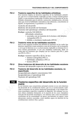 F81.2 Trastorno específico de las habilidades aritméticas
Este trastorno implica un deterioro específico de las habilidades aritméti-
cas, que no es exclusivamente explicable en base a retraso mental genera-
lizado o a una enseñanza inadecuada. El déficit afecta al dominio de las ha-
bilidades elementales para la adición, sustracción, multiplicación y división
antes que al de las habilidades matemáticas más abstractas, concernientes al
álgebra, la trigonometría, la geometría o el cálculo.
Acalculia del desarrollo
Síndrome del desarrollo de Gerstmann
Trastorno (del aprendizaje) aritmético del desarrollo
Excluye: acalculia SAI (R48.8)
dificultades aritméticas:
• asociadas con un trastorno de la lectura o del deletreo
[ortografía] (F81.3)
• debidas a enseñanza inadecuada (Z55.8)
F81.3 Trastorno mixto de las habilidades escolares
Esta es una categoría residual mal definida de trastornos en los cuales hay
deterioro significativo tanto aritmético como de la lectura o de la ortografía,
y en la que el deterioro no es exclusivamente explicable en términos de re-
traso mental generalizado, ni por una enseñanza inadecuada. Debe ser
usada para los trastornos que cumplen con los criterios para F81.2, junto
con F81.0 o F81.1.
Excluye: trastorno específico (de la, de las)
• deletreo [ortografía] (F81.1)
• habilidades aritméticas (F81.2)
• lectura (F81.0)
F81.8 Otros trastornos del desarrollo de las habilidades escolares
Trastorno del desarrollo expresivo de la escritura
F81.9 Trastorno del desarrollo de las habilidades escolares, no
especificado
Incapacidad para adquirir conocimientos SAI
Incapacidad para el aprendizaje SAI
Trastorno del aprendizaje SAI
F82 Trastorno específico del desarrollo de la función
motriz
Es un trastorno cuya característica principal consiste en un serio deterioro
del desarrollo de la coordinación motriz, que no es exclusivamente expli-
cable en términos de un retraso intelectual generalizado, ni de ningún tras-
torno neurológico específico congénito ni adquirido. Sin embargo, un exa-
men clínico cuidadoso demuestra, en la mayoría de los casos, inmadurez
marcada del desarrollo neurológico, con síntomas tales como movimientos
coreiformes de las extremidades sin apoyo, movimientos en espejo y otras
alteraciones motrices asociadas, como también signos de deterioro de las
coordinaciones motrices fina y gruesa.
TRASTORNOS MENTALES Y DEL COMPORTAMIENTO
355
M
A
T
E
R
I
A
L
D
E
C
A
P
A
C
I
T
A
C
I
Ó
N
 