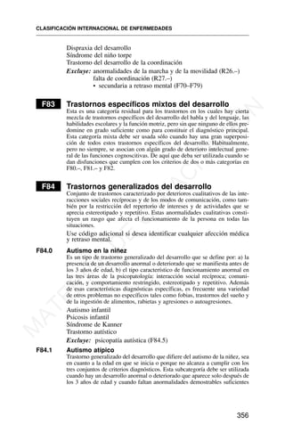Dispraxia del desarrollo
Síndrome del niño torpe
Trastorno del desarrollo de la coordinación
Excluye: anormalidades de la marcha y de la movilidad (R26.–)
falta de coordinación (R27.–)
• secundaria a retraso mental (F70–F79)
F83 Trastornos específicos mixtos del desarrollo
Esta es una categoría residual para los trastornos en los cuales hay cierta
mezcla de trastornos específicos del desarrollo del habla y del lenguaje, las
habilidades escolares y la función motriz, pero sin que ninguno de ellos pre-
domine en grado suficiente como para constituir el diagnóstico principal.
Esta categoría mixta debe ser usada sólo cuando hay una gran superposi-
ción de todos estos trastornos específicos del desarrollo. Habitualmente,
pero no siempre, se asocian con algún grado de deterioro intelectual gene-
ral de las funciones cognoscitivas. De aquí que deba ser utilizada cuando se
dan disfunciones que cumplen con los criterios de dos o más categorías en
F80.–, F81.– y F82.
F84 Trastornos generalizados del desarrollo
Conjunto de trastornos caracterizado por deterioros cualitativos de las inte-
racciones sociales recíprocas y de los modos de comunicación, como tam-
bién por la restricción del repertorio de intereses y de actividades que se
aprecia estereotipado y repetitivo. Estas anormalidades cualitativas consti-
tuyen un rasgo que afecta el funcionamiento de la persona en todas las
situaciones.
Use código adicional si desea identificar cualquier afección médica
y retraso mental.
F84.0 Autismo en la niñez
Es un tipo de trastorno generalizado del desarrollo que se define por: a) la
presencia de un desarrollo anormal o deteriorado que se manifiesta antes de
los 3 años de edad, b) el tipo característico de funcionamiento anormal en
las tres áreas de la psicopatología: interacción social recíproca; comuni-
cación, y comportamiento restringido, estereotipado y repetitivo. Además
de esas características diagnósticas específicas, es frecuente una variedad
de otros problemas no específicos tales como fobias, trastornos del sueño y
de la ingestión de alimentos, rabietas y agresiones o autoagresiones.
Autismo infantil
Psicosis infantil
Síndrome de Kanner
Trastorno autístico
Excluye: psicopatía autística (F84.5)
F84.1 Autismo atípico
Trastorno generalizado del desarrollo que difiere del autismo de la niñez, sea
en cuanto a la edad en que se inicia o porque no alcanza a cumplir con los
tres conjuntos de criterios diagnósticos. Esta subcategoría debe ser utilizada
cuando hay un desarrollo anormal o deteriorado que aparece solo después de
los 3 años de edad y cuando faltan anormalidades demostrables suficientes
CLASIFICACIÓN INTERNACIONAL DE ENFERMEDADES
356
M
A
T
E
R
I
A
L
D
E
C
A
P
A
C
I
T
A
C
I
Ó
N
 