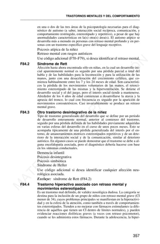 en una o dos de las tres áreas de la psicopatología necesarias para el diag-
nóstico de autismo (a saber, interacción social recíproca, comunicación, y
comportamiento restringido, estereotipado y repetitivo), a pesar de que hay
anormalidades características en la(s) otra(s) área(s). El autismo atípico se
desarrolla más a menudo en personas con retraso mental profundo y en per-
sonas con un trastorno específico grave del lenguaje receptivo.
Psicosis atípica de la niñez
Retraso mental con rasgos autísticos
Use código adicional (F70–F79), si desea identificar el retraso mental.
F84.2 Síndrome de Rett
Afección hasta ahora encontrada sólo en niñas, en la cual un desarrollo ini-
cial aparentemente normal es seguido por una pérdida parcial o total del
habla y de las habilidades para la locomoción y para la utilización de las
manos, junto con una desaceleración del crecimiento cefálico, que co-
mienza habitualmente entre los 7 y los 24 meses de edad. Son característi-
cos la pérdida de los movimientos voluntarios de las manos, el retorci-
miento estereotipado de las mismas y la hiperventilación. Se detiene el
desarrollo social y el del juego, pero el interés social tiende a mantenerse.
Alrededor de los 4 años de edad comienzan a desarrollarse la ataxia y la
apraxia del tronco, lo cual con frecuencia es seguido por la aparición de
movimientos coreoatetósicos. Casi invariablemente se produce un retraso
mental grave.
F84.3 Otro trastorno desintegrativo de la niñez
Tipo de trastorno generalizado del desarrollo que se define por un período
de desarrollo enteramente normal, anterior al comienzo del trastorno,
seguido por una pérdida definida de las habilidades previamente adquiridas
en varias esferas del desarrollo en el curso de unos pocos meses. Esto se
acompaña típicamente de una pérdida generalizada del interés por el en-
torno, de amaneramientos motrices estereotipados repetitivos y de un dete-
rioro de la interacción social y de la comunicación, similar al deterioro
autístico. En algunos casos se puede demostrar que el trastorno se debe a al-
guna encefalopatía asociada, pero el diagnóstico debería hacerse con base
en los síntomas conductuales.
Demencia infantil
Psicosis desintegrativa
Psicosis simbiótica
Síndrome de Heller
Use código adicional si desea identificar cualquier afección neu-
rológica asociada.
Excluye: síndrome de Rett (F84.2)
F84.4 Trastorno hiperactivo asociado con retraso mental y
movimientos estereotipados
Es un trastorno mal definido, de validez nosológica dudosa. La categoría se
destina para la inclusión de un grupo de niños con retraso mental grave (CI
menor de 34), cuyos problemas principales se manifiestan en la hiperactivi-
dad y en la esfera de la atención, como también a través de comportamien-
tos estereotipados. Tienden a no mejorar con fármacos estimulantes (a dife-
rencia de aquéllos que tienen un CI dentro de límites normales), y pueden
evidenciar reacciones disfóricas graves (a veces con retraso psicomotor),
cuando se les administra estos fármacos. Durante la adolescencia, la hiper-
TRASTORNOS MENTALES Y DEL COMPORTAMIENTO
357
M
A
T
E
R
I
A
L
D
E
C
A
P
A
C
I
T
A
C
I
Ó
N
 