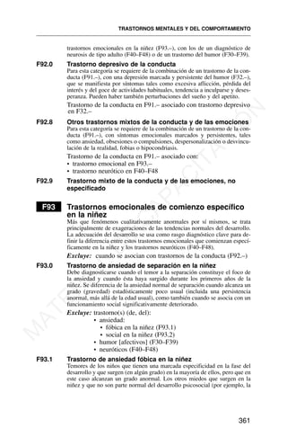 trastornos emocionales en la niñez (F93.–), con los de un diagnóstico de
neurosis de tipo adulto (F40–F48) o de un trastorno del humor (F30–F39).
F92.0 Trastorno depresivo de la conducta
Para esta categoría se requiere de la combinación de un trastorno de la con-
ducta (F91.–), con una depresión marcada y persistente del humor (F32.–),
que se manifiesta por síntomas tales como excesiva aflicción, pérdida del
interés y del goce de actividades habituales, tendencia a inculparse y deses-
peranza. Pueden haber también perturbaciones del sueño y del apetito.
Trastorno de la conducta en F91.– asociado con trastorno depresivo
en F32.–
F92.8 Otros trastornos mixtos de la conducta y de las emociones
Para esta categoría se requiere de la combinación de un trastorno de la con-
ducta (F91.–), con síntomas emocionales marcados y persistentes, tales
como ansiedad, obsesiones o compulsiones, despersonalización o desvincu-
lación de la realidad, fobias o hipocondriasis.
Trastorno de la conducta en F91.– asociado con:
• trastorno emocional en F93.–
• trastorno neurótico en F40–F48
F92.9 Trastorno mixto de la conducta y de las emociones, no
especificado
F93 Trastornos emocionales de comienzo específico
en la niñez
Más que fenómenos cualitativamente anormales por sí mismos, se trata
principalmente de exageraciones de las tendencias normales del desarrollo.
La adecuación del desarrollo se usa como rasgo diagnóstico clave para de-
finir la diferencia entre estos trastornos emocionales que comienzan especí-
ficamente en la niñez y los trastornos neuróticos (F40–F48).
Excluye: cuando se asocian con trastornos de la conducta (F92.–)
F93.0 Trastorno de ansiedad de separación en la niñez
Debe diagnosticarse cuando el temor a la separación constituye el foco de
la ansiedad y cuando ésta haya surgido durante los primeros años de la
niñez. Se diferencia de la ansiedad normal de separación cuando alcanza un
grado (gravedad) estadísticamente poco usual (incluida una persistencia
anormal, más allá de la edad usual), como también cuando se asocia con un
funcionamiento social significativamente deteriorado.
Excluye: trastorno(s) (de, del):
• ansiedad:
• fóbica en la niñez (F93.1)
• social en la niñez (F93.2)
• humor [afectivos] (F30–F39)
• neuróticos (F40–F48)
F93.1 Trastorno de ansiedad fóbica en la niñez
Temores de los niños que tienen una marcada especificidad en la fase del
desarrollo y que surgen (en algún grado) en la mayoría de ellos, pero que en
este caso alcanzan un grado anormal. Los otros miedos que surgen en la
niñez y que no son parte normal del desarrollo psicosocial (por ejemplo, la
TRASTORNOS MENTALES Y DEL COMPORTAMIENTO
361
M
A
T
E
R
I
A
L
D
E
C
A
P
A
C
I
T
A
C
I
Ó
N
 