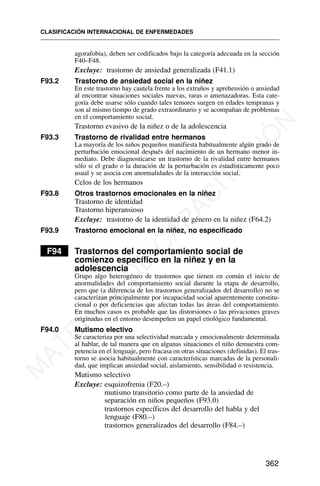 agorafobia), deben ser codificados bajo la categoría adecuada en la sección
F40–F48.
Excluye: trastorno de ansiedad generalizada (F41.1)
F93.2 Trastorno de ansiedad social en la niñez
En este trastorno hay cautela frente a los extraños y aprehensión o ansiedad
al encontrar situaciones sociales nuevas, raras o amenazadoras. Esta cate-
goría debe usarse sólo cuando tales temores surgen en edades tempranas y
son al mismo tiempo de grado extraordinario y se acompañan de problemas
en el comportamiento social.
Trastorno evasivo de la niñez o de la adolescencia
F93.3 Trastorno de rivalidad entre hermanos
La mayoría de los niños pequeños manifiesta habitualmente algún grado de
perturbación emocional después del nacimiento de un hermano menor in-
mediato. Debe diagnosticarse un trastorno de la rivalidad entre hermanos
sólo si el grado o la duración de la perturbación es estadísticamente poco
usual y se asocia con anormalidades de la interacción social.
Celos de los hermanos
F93.8 Otros trastornos emocionales en la niñez
Trastorno de identidad
Trastorno hiperansioso
Excluye: trastorno de la identidad de género en la niñez (F64.2)
F93.9 Trastorno emocional en la niñez, no especificado
F94 Trastornos del comportamiento social de
comienzo específico en la niñez y en la
adolescencia
Grupo algo heterogéneo de trastornos que tienen en común el inicio de
anormalidades del comportamiento social durante la etapa de desarrollo,
pero que (a diferencia de los trastornos generalizados del desarrollo) no se
caracterizan principalmente por incapacidad social aparentemente constitu-
cional o por deficiencias que afectan todas las áreas del comportamiento.
En muchos casos es probable que las distorsiones o las privaciones graves
originadas en el entorno desempeñen un papel etiológico fundamental.
F94.0 Mutismo electivo
Se caracteriza por una selectividad marcada y emocionalmente determinada
al hablar, de tal manera que en algunas situaciones el niño demuestra com-
petencia en el lenguaje, pero fracasa en otras situaciones (definidas). El tras-
torno se asocia habitualmente con características marcadas de la personali-
dad, que implican ansiedad social, aislamiento, sensibilidad o resistencia.
Mutismo selectivo
Excluye: esquizofrenia (F20.–)
mutismo transitorio como parte de la ansiedad de
separación en niños pequeños (F93.0)
trastornos específicos del desarrollo del habla y del
lenguaje (F80.–)
trastornos generalizados del desarrollo (F84.–)
CLASIFICACIÓN INTERNACIONAL DE ENFERMEDADES
362
M
A
T
E
R
I
A
L
D
E
C
A
P
A
C
I
T
A
C
I
Ó
N
 