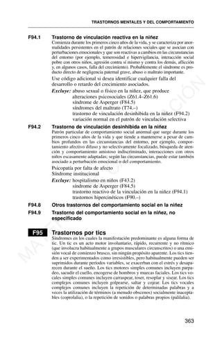 F94.1 Trastorno de vinculación reactiva en la niñez
Comienza durante los primeros cinco años de la vida, y se caracteriza por anor-
malidades persistentes en el patrón de relaciones sociales que se asocian con
perturbaciones emocionales y que son reactivas a cambios en las circunstancias
del entorno (por ejemplo, temerosidad e hipervigilancia, interacción social
pobre con otros niños, agresión contra sí mismo y contra los demás, aflicción
y, en algunos casos, falla del crecimiento). Probablemente el síndrome es pro-
ducto directo de negligencia paternal grave, abuso o maltrato importante.
Use código adicional si desea identificar cualquier falla del
desarrollo o retardo del crecimiento asociados.
Excluye: abuso sexual o físico en la niñez, que produce
alteraciones psicosociales (Z61.4–Z61.6)
síndrome de Asperger (F84.5)
síndromes del maltrato (T74.–)
trastorno de vinculación desinhibida en la niñez (F94.2)
variación normal en el patrón de vinculación selectiva
F94.2 Trastorno de vinculación desinhibida en la niñez
Patrón particular de comportamiento social anormal que surge durante los
primeros cinco años de la vida y que tiende a mantenerse a pesar de cam-
bios profundos en las circunstancias del entorno, por ejemplo, compor-
tamiento afectivo difuso y no selectivamente focalizado, búsqueda de aten-
ción y comportamiento amistoso indiscriminado, interacciones con otros
niños escasamente adaptadas; según las circunstancias, puede estar también
asociado a perturbación emocional o del comportamiento.
Psicopatía por falta de afecto
Síndrome institucional
Excluye: hospitalismo en niños (F43.2)
síndrome de Asperger (F84.5)
trastorno reactivo de la vinculación en la niñez (F94.1)
trastornos hipercinéticos (F90.–)
F94.8 Otros trastornos del comportamiento social en la niñez
F94.9 Trastorno del comportamiento social en la niñez, no
especificado
F95 Trastornos por tics
Síndromes en los cuales la manifestación predominante es alguna forma de
tic. Un tic es un acto motor involuntario, rápido, recurrente y no rítmico
(que involucra habitualmente a grupos musculares circunscritos) o una emi-
sión vocal de comienzo brusco, sin ningún propósito aparente. Los tics tien-
den a ser experimentados como irresistibles, pero habitualmente pueden ser
suprimidos durante períodos variables, se exacerban con el estrés y desapa-
recen durante el sueño. Los tics motores simples comunes incluyen parpa-
deo, sacudir el cuello, encogerse de hombros y muecas faciales. Los tics vo-
cales simples comunes incluyen carraspear, toser, resoplar y sisear. Los tics
complejos comunes incluyen golpearse, saltar y cojear. Los tics vocales
complejos comunes incluyen la repetición de determinadas palabras y a
veces la utilización de términos (a menudo obscenos) socialmente inacepta-
bles (coprolalia), o la repetición de sonidos o palabras propios (palilalia).
TRASTORNOS MENTALES Y DEL COMPORTAMIENTO
363
M
A
T
E
R
I
A
L
D
E
C
A
P
A
C
I
T
A
C
I
Ó
N
 