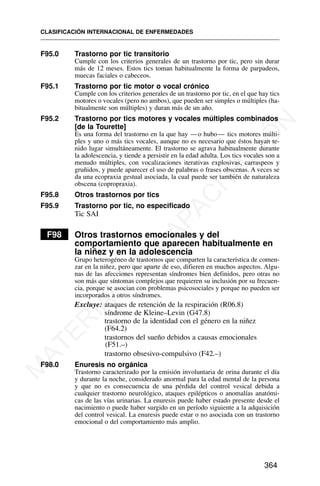 F95.0 Trastorno por tic transitorio
Cumple con los criterios generales de un trastorno por tic, pero sin durar
más de 12 meses. Estos tics toman habitualmente la forma de parpadeos,
muecas faciales o cabeceos.
F95.1 Trastorno por tic motor o vocal crónico
Cumple con los criterios generales de un trastorno por tic, en el que hay tics
motores o vocales (pero no ambos), que pueden ser simples o múltiples (ha-
bitualmente son múltiples) y duran más de un año.
F95.2 Trastorno por tics motores y vocales múltiples combinados
[de la Tourette]
Es una forma del trastorno en la que hay —o hubo— tics motores múlti-
ples y uno o más tics vocales, aunque no es necesario que éstos hayan te-
nido lugar simultáneamente. El trastorno se agrava habitualmente durante
la adolescencia, y tiende a persistir en la edad adulta. Los tics vocales son a
menudo múltiples, con vocalizaciones iterativas explosivas, carraspeos y
gruñidos, y puede aparecer el uso de palabras o frases obscenas. A veces se
da una ecopraxia gestual asociada, la cual puede ser también de naturaleza
obscena (copropraxia).
F95.8 Otros trastornos por tics
F95.9 Trastorno por tic, no especificado
Tic SAI
F98 Otros trastornos emocionales y del
comportamiento que aparecen habitualmente en
la niñez y en la adolescencia
Grupo heterogéneo de trastornos que comparten la característica de comen-
zar en la niñez, pero que aparte de eso, difieren en muchos aspectos. Algu-
nas de las afecciones representan síndromes bien definidos, pero otras no
son más que síntomas complejos que requieren su inclusión por su frecuen-
cia, porque se asocian con problemas psicosociales y porque no pueden ser
incorporados a otros síndromes.
Excluye: ataques de retención de la respiración (R06.8)
síndrome de Kleine–Levin (G47.8)
trastorno de la identidad con el género en la niñez
(F64.2)
trastornos del sueño debidos a causas emocionales
(F51.–)
trastorno obsesivo-compulsivo (F42.–)
F98.0 Enuresis no orgánica
Trastorno caracterizado por la emisión involuntaria de orina durante el día
y durante la noche, considerado anormal para la edad mental de la persona
y que no es consecuencia de una pérdida del control vesical debida a
cualquier trastorno neurológico, ataques epilépticos o anomalías anatómi-
cas de las vías urinarias. La enuresis puede haber estado presente desde el
nacimiento o puede haber surgido en un período siguiente a la adquisición
del control vesical. La enuresis puede estar o no asociada con un trastorno
emocional o del comportamiento más amplio.
CLASIFICACIÓN INTERNACIONAL DE ENFERMEDADES
364
M
A
T
E
R
I
A
L
D
E
C
A
P
A
C
I
T
A
C
I
Ó
N
 