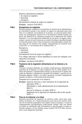 Enuresis (primaria)(secundaria):
• de origen no orgánico
• funcional
• psicógena
Incontinencia urinaria de origen no orgánico
Excluye: enuresis SAI (R32)
F98.1 Encopresis no orgánica
Emisión repetida, voluntaria o involuntaria, de materia fecal, habitualmente
de consistencia normal o casi normal, en lugares no adecuados para estos
fines en el ambiente sociocultural de la persona. La afección puede repre-
sentar una prolongación anormal de la incontinencia infantil normal, im-
plicar una pérdida de la continencia después de la adquisición del control
intestinal, o ser una deposición deliberada de las heces en lugares inade-
cuados, a pesar de tener la persona un control fisiológico intestinal normal.
La afección puede ocurrir como un trastorno monosintomático o puede for-
mar parte de un trastorno más amplio, especialmente un trastorno emo-
cional (F93.–) o un trastorno de la conducta (F91.–).
Encopresis:
• funcional
• psicógena
Incontinencia fecal de origen no orgánico
Use código adicional si desea identificar la causa de cualquier con-
stipación coexistente.
Excluye: encopresis SAI (R15)
F98.2 Trastorno de la ingestión alimentaria en la infancia y la
niñez
Trastorno al ingerir alimentos, de variadas manifestaciones, habitualmente
específico de la infancia y la niñez temprana. Por lo común implica el re-
chazo del alimento y caprichosidad extrema, en presencia de un aporte ade-
cuado de alimentos, competencia razonable del cuidador y ausencia de en-
fermedad orgánica. Puede o no haber rumiación asociada (regurgitación
repetida sin náusea o enfermedad gastrointestinal).
Trastorno de la rumiación en la infancia
Excluye: anorexia nerviosa y otros trastornos de la ingestión de
alimentos (F50.–)
dificultades y mala administración de la alimentación
(R63.3)
pica en la infancia o la niñez (F98.3)
problemas de la ingestión de alimentos del recién nacido
(P92.–)
F98.3 Pica en la infancia y la niñez
Ingestión persistente de sustancias no nutritivas (tales como tierra, frag-
mentos de pintura, etc.). Puede presentarse como uno de los muchos sínto-
mas de un trastorno psiquiátrico más amplio (como el autismo), o como un
comportamiento psicopatológico relativamente aislado. Sólo este último
caso debe ser clasificado aquí. El fenómeno es más frecuente en niños re-
trasados mentales. Si hay también retraso mental, F70–F79 debe seleccio-
narse como diagnóstico principal.
TRASTORNOS MENTALES Y DEL COMPORTAMIENTO
365
M
A
T
E
R
I
A
L
D
E
C
A
P
A
C
I
T
A
C
I
Ó
N
 