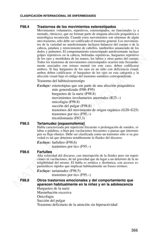 F98.4 Trastornos de los movimientos estereotipados
Movimientos voluntarios, repetitivos, estereotipados, no funcionales (y a
menudo, rítmicos), que no forman parte de ninguna afección psiquiátrica o
neurológica reconocida. Cuando estos movimientos son síntomas de algún
otro trastorno, sólo debe ser codificado el trastorno general. Los movimien-
tos de la variedad no autolesionante incluyen balanceo del cuerpo o de la
cabeza, jaladura y retorcimiento de cabellos, tamborileo amanerado de los
dedos y palmoteo. El comportamiento estereotipado autolesionante incluye
golpes repetitivos en la cabeza, bofetadas repetitivas, hurgueteo repetitivo
de los ojos y mordedura de las manos, los labios y otras partes del cuerpo.
Todos los trastornos de movimientos estereotipados ocurren más frecuente-
mente asociados con retraso mental (en este caso, deben codificarse
ambos). Si hay hurgueteo de los ojos en un niño con deficiencia visual,
ambos deben codificarse: el hurgueteo de los ojos en esta categoría y la
afección visual bajo el código del trastorno somático correspondiente.
Trastorno del hábito/estereotipo
Excluye: estereotipias que son parte de una afección psiquiátrica
más generalizada (F00–F95)
hurgueteo de la nariz (F98.8)
movimientos involuntarios anormales (R25.–)
onicofagia (F98.8)
succión del pulgar (F98.8)
trastornos del movimiento de origen orgánico (G20–G25)
trastornos por tics (F95.–)
tricotilomanía (F63.3)
F98.5 Tartamudez [espasmofemia]
Habla caracterizada por repetición frecuente o prolongación de sonidos, sí-
labas o palabras, o bien por vacilaciones frecuentes o pausas que interrum-
pen su flujo rítmico. Debe ser clasificada como un trastorno sólo si su gra-
vedad es tal que deteriora notablemente la fluidez del discurso.
Excluye: farfulleo (F98.6)
trastornos por tics (F95.–)
F98.6 Farfulleo
Alta velocidad del discurso, con interrupción de la fluidez pero sin repeti-
ciones ni vacilaciones, de tal gravedad que da lugar a un deterioro de la in-
teligibilidad del mismo. El habla es errática y disrítmica, con accesos es-
pasmódicos rápidos que implican habitualmente un fraseo erróneo.
Excluye: tartamudez (F98.5)
trastornos por tics (F95.–)
F98.8 Otros trastornos emocionales y del comportamiento que
aparecen habitualmente en la niñez y en la adolescencia
Hurgueteo de la nariz
Masturbación excesiva
Onicofagia
Succión del pulgar
Trastorno deficitario de la atención sin hiperactividad
CLASIFICACIÓN INTERNACIONAL DE ENFERMEDADES
366
M
A
T
E
R
I
A
L
D
E
C
A
P
A
C
I
T
A
C
I
Ó
N
 