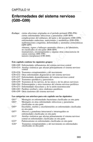 Excluye: ciertas afecciones originadas en el período perinatal (P00–P96)
ciertas enfermedades infecciosas y parasitarias (A00–B99)
complicaciones del embarazo, del parto y del puerperio (O00–O99)
enfermedades endocrinas, nutricionales y metabólicas (E00–E90)
malformaciones congénitas, deformidades y anomalías cromosómicas
(Q00–Q99)
síntomas, signos y hallazgos anormales clínicos y de laboratorio,
no clasificados en otra parte (R00–R99)
traumatismos, envenenamientos y algunas otras consecuencias de
causas externas (S00–T98)
tumores [neoplasias] (C00–D48)
Este capítulo contiene los siguientes grupos:
G00–G09 Enfermedades inflamatorias del sistema nervioso central
G10–G14 Atrofias sistémicas que afectan principalmente el sistema nervioso
central
G20–G26 Trastornos extrapiramidales y del movimiento
G30–G32 Otras enfermedades degenerativas del sistema nervioso
G35–G37 Enfermedades desmielinizantes del sistema nervioso central
G40–G47 Trastornos episódicos y paroxísticos
G50–G59 Trastornos de los nervios, de las raíces y de los plexos nerviosos
G60–G64 Polineuropatías y otros trastornos del sistema nervioso periférico
G70–G73 Enfermedades musculares y de la unión neuromuscular
G80–G83 Parálisis cerebral y otros síndromes paralíticos
G90–G99 Otros trastornos del sistema nervioso
Las categorías con asterisco para este capítulo son las siguientes:
G01* Meningitis en enfermedades bacterianas clasificadas en otra parte
G02* Meningitis en otras enfermedades infecciosas y parasitarias
clasificadas en otra parte
G05* Encefalitis, mielitis y encefalomielitis en enfermedades clasificadas
en otra parte
G07* Absceso y granuloma intracraneal e intrarraquídeo en
enfermedades clasificadas en otra parte
G13* Atrofias sistémicas que afectan primariamente el sistema nervioso
central en enfermedades clasificadas en otra parte
G22* Parkinsonismo en enfermedades clasificadas en otra parte
G26* Trastornos extrapiramidales y del movimiento en enfermedades
clasificadas en otra parte
369
CAPÍTULO VI
Enfermedades del sistema nervioso
(G00–G99)
M
A
T
E
R
I
A
L
D
E
C
A
P
A
C
I
T
A
C
I
Ó
N
 
