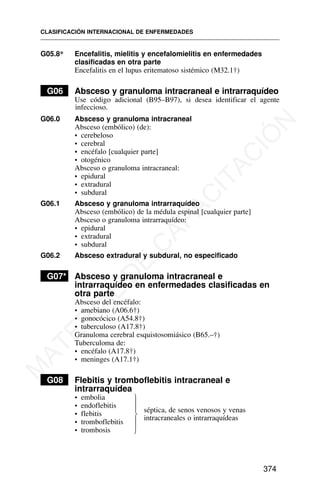 G05.8* Encefalitis, mielitis y encefalomielitis en enfermedades
clasificadas en otra parte
Encefalitis en el lupus eritematoso sistémico (M32.1†)
G06 Absceso y granuloma intracraneal e intrarraquídeo
Use código adicional (B95–B97), si desea identificar el agente
infeccioso.
G06.0 Absceso y granuloma intracraneal
Absceso (embólico) (de):
• cerebeloso
• cerebral
• encéfalo [cualquier parte]
• otogénico
Absceso o granuloma intracraneal:
• epidural
• extradural
• subdural
G06.1 Absceso y granuloma intrarraquídeo
Absceso (embólico) de la médula espinal [cualquier parte]
Absceso o granuloma intrarraquídeo:
• epidural
• extradural
• subdural
G06.2 Absceso extradural y subdural, no especificado
G07* Absceso y granuloma intracraneal e
intrarraquídeo en enfermedades clasificadas en
otra parte
Absceso del encéfalo:
• amebiano (A06.6†)
• gonocócico (A54.8†)
• tuberculoso (A17.8†)
Granuloma cerebral esquistosomiásico (B65.–†)
Tuberculoma de:
• encéfalo (A17.8†)
• meninges (A17.1†)
G08 Flebitis y tromboflebitis intracraneal e
intrarraquídea
• embolia
• endoflebitis
• flebitis
• tromboflebitis
• trombosis
CLASIFICACIÓN INTERNACIONAL DE ENFERMEDADES
374
⎫
⎪
⎪
⎬
⎪
⎪
⎭
séptica, de senos venosos y venas
intracraneales o intrarraquídeas
M
A
T
E
R
I
A
L
D
E
C
A
P
A
C
I
T
A
C
I
Ó
N
 