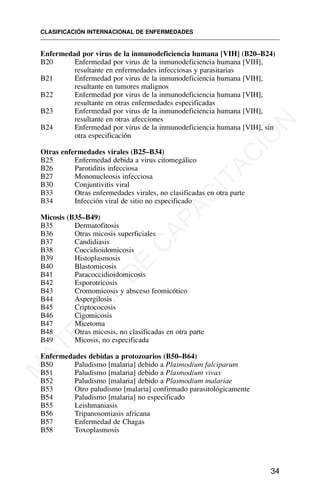 Enfermedad por virus de la inmunodeficiencia humana [VIH] (B20–B24)
B20 Enfermedad por virus de la inmunodeficiencia humana [VIH],
resultante en enfermedades infecciosas y parasitarias
B21 Enfermedad por virus de la inmunodeficiencia humana [VIH],
resultante en tumores malignos
B22 Enfermedad por virus de la inmunodeficiencia humana [VIH],
resultante en otras enfermedades especificadas
B23 Enfermedad por virus de la inmunodeficiencia humana [VIH],
resultante en otras afecciones
B24 Enfermedad por virus de la inmunodeficiencia humana [VIH], sin
otra especificación
Otras enfermedades virales (B25–B34)
B25 Enfermedad debida a virus citomegálico
B26 Parotiditis infecciosa
B27 Mononucleosis infecciosa
B30 Conjuntivitis viral
B33 Otras enfermedades virales, no clasificadas en otra parte
B34 Infección viral de sitio no especificado
Micosis (B35–B49)
B35 Dermatofitosis
B36 Otras micosis superficiales
B37 Candidiasis
B38 Coccidioidomicosis
B39 Histoplasmosis
B40 Blastomicosis
B41 Paracoccidioidomicosis
B42 Esporotricosis
B43 Cromomicosis y absceso feomicótico
B44 Aspergilosis
B45 Criptococosis
B46 Cigomicosis
B47 Micetoma
B48 Otras micosis, no clasificadas en otra parte
B49 Micosis, no especificada
Enfermedades debidas a protozoarios (B50–B64)
B50 Paludismo [malaria] debido a Plasmodium falciparum
B51 Paludismo [malaria] debido a Plasmodium vivax
B52 Paludismo [malaria] debido a Plasmodium malariae
B53 Otro paludismo [malaria] confirmado parasitológicamente
B54 Paludismo [malaria] no especificado
B55 Leishmaniasis
B56 Tripanosomiasis africana
B57 Enfermedad de Chagas
B58 Toxoplasmosis
CLASIFICACIÓN INTERNACIONAL DE ENFERMEDADES
34
M
A
T
E
R
I
A
L
D
E
C
A
P
A
C
I
T
A
C
I
Ó
N
 