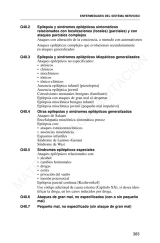 G40.2 Epilepsia y síndromes epilépticos sintomáticos
relacionados con localizaciones (focales) (parciales) y con
ataques parciales complejos
Ataques con alteración de la conciencia, a menudo con automatismos
Ataques epilépticos complejos que evolucionan secundariamente
en ataques generalizados
G40.3 Epilepsia y síndromes epilépticos idiopáticos generalizados
Ataques epilépticos no especificados:
• atónicos
• clónicos
• mioclónicos
• tónicos
• tónico-clónicos
Ausencia epiléptica infantil [picnolepsia]
Ausencia epiléptica juvenil
Convulsiones neonatales benignas (familiares)
Epilepsia con ataques de gran mal al despertar
Epilepsia mioclónica benigna infantil
Epilepsia mioclónica juvenil [pequeño mal impulsivo]
G40.4 Otras epilepsias y síndromes epilépticos generalizados
Ataques de Salaam
Encefalopatía mioclónica sintomática precoz
Epilepsia con:
• ataques estaticomioclónicos
• ausencias mioclónicas
Espasmos infantiles
Síndrome de Lennox–Gastaut
Síndrome de West
G40.5 Síndromes epilépticos especiales
Ataques epilépticos relacionados con:
• alcohol
• cambios hormonales
• drogas
• estrés
• privación del sueño
• tensión psicosocial
Epilepsia parcial continua [Kozhevnikof]
Use código adicional de causa externa (Capítulo XX), si desea iden-
tificar la droga, en los casos inducidos por droga.
G40.6 Ataques de gran mal, no especificados (con o sin pequeño
mal)
G40.7 Pequeño mal, no especificado (sin ataque de gran mal)
ENFERMEDADES DEL SISTEMA NERVIOSO
383
M
A
T
E
R
I
A
L
D
E
C
A
P
A
C
I
T
A
C
I
Ó
N
 