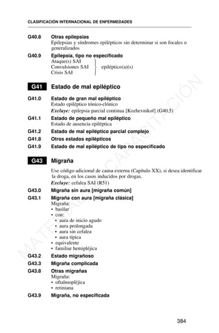 G40.8 Otras epilepsias
Epilepsias y síndromes epilépticos sin determinar si son focales o
generalizados
G40.9 Epilepsia, tipo no especificado
Ataque(s) SAI
Convulsiones SAI epiléptico(a)(s)
Crisis SAI
G41 Estado de mal epiléptico
G41.0 Estado de gran mal epiléptico
Estado epiléptico tónico-clónico
Excluye: epilepsia parcial continua [Kozhevnikof] (G40.5)
G41.1 Estado de pequeño mal epiléptico
Estado de ausencia epiléptica
G41.2 Estado de mal epiléptico parcial complejo
G41.8 Otros estados epilépticos
G41.9 Estado de mal epiléptico de tipo no especificado
G43 Migraña
Use código adicional de causa externa (Capítulo XX), si desea identificar
la droga, en los casos inducidos por drogas.
Excluye: cefalea SAI (R51)
G43.0 Migraña sin aura [migraña común]
G43.1 Migraña con aura [migraña clásica]
Migraña:
• basilar
• con:
• aura de inicio agudo
• aura prolongada
• aura sin cefalea
• aura típica
• equivalente
• familiar hemipléjica
G43.2 Estado migrañoso
G43.3 Migraña complicada
G43.8 Otras migrañas
Migraña:
• oftalmopléjica
• retiniana
G43.9 Migraña, no especificada
CLASIFICACIÓN INTERNACIONAL DE ENFERMEDADES
384
⎫
⎪
⎬
⎪
⎭
M
A
T
E
R
I
A
L
D
E
C
A
P
A
C
I
T
A
C
I
Ó
N
 