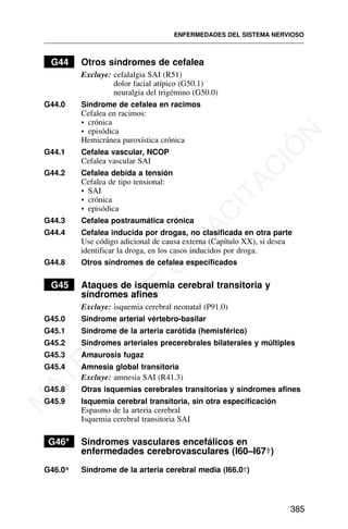 G44 Otros síndromes de cefalea
Excluye: cefalalgia SAI (R51)
dolor facial atípico (G50.1)
neuralgia del trigémino (G50.0)
G44.0 Síndrome de cefalea en racimos
Cefalea en racimos:
• crónica
• episódica
Hemicránea paroxística crónica
G44.1 Cefalea vascular, NCOP
Cefalea vascular SAI
G44.2 Cefalea debida a tensión
Cefalea de tipo tensional:
• SAI
• crónica
• episódica
G44.3 Cefalea postraumática crónica
G44.4 Cefalea inducida por drogas, no clasificada en otra parte
Use código adicional de causa externa (Capítulo XX), si desea
identificar la droga, en los casos inducidos por droga.
G44.8 Otros síndromes de cefalea especificados
G45 Ataques de isquemia cerebral transitoria y
síndromes afines
Excluye: isquemia cerebral neonatal (P91.0)
G45.0 Síndrome arterial vértebro-basilar
G45.1 Síndrome de la arteria carótida (hemisférico)
G45.2 Síndromes arteriales precerebrales bilaterales y múltiples
G45.3 Amaurosis fugaz
G45.4 Amnesia global transitoria
Excluye: amnesia SAI (R41.3)
G45.8 Otras isquemias cerebrales transitorias y síndromes afines
G45.9 Isquemia cerebral transitoria, sin otra especificación
Espasmo de la arteria cerebral
Isquemia cerebral transitoria SAI
G46* Síndromes vasculares encefálicos en
enfermedades cerebrovasculares (I60–I67†)
G46.0* Síndrome de la arteria cerebral media (I66.0†)
ENFERMEDADES DEL SISTEMA NERVIOSO
385
M
A
T
E
R
I
A
L
D
E
C
A
P
A
C
I
T
A
C
I
Ó
N
 