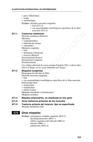• grave [Duchenne]
• ocular
• oculofaríngea
Excluye: distrofia muscular congénita:
• SAI (G71.2)
• con anormalidades morfológicas específicas de la fibra
muscular (G71.2)
G71.1 Trastornos miotónicos
Distrofia miotónica [Steinert]
Miotonía:
• condrodistrófica
• inducida por drogas
• sintomática
Miotonía congénita:
• SAI
• dominante [Thomsen]
• recesiva [Becker]
Neuromiotonía [Isaacs]
Paramiotonía congénita
Pseudomiotonía
Use código adicional de causa externa (Capítulo XX), si desea iden-
tificar la droga, en los casos inducidos por drogas.
G71.2 Miopatías congénitas
Desproporción del tipo de fibra
Distrofia muscular congénita:
• SAI
• con anormalidades morfológicas específicas de la fibra muscular
Enfermedad (del):
• mininuclear
• multinuclear
• núcleo central
Miopatía miotubular (centronuclear)
Miopatía nemalina
G71.3 Miopatía mitocóndrica, no clasificada en otra parte
G71.8 Otros trastornos primarios de los músculos
G71.9 Trastorno primario del músculo, tipo no especificado
Miopatía hereditaria SAI
G72 Otras miopatías
Excluye: artrogriposis múltiple congénita (Q74.3)
dermatopolimiositis (M33.–)
infarto isquémico del músculo (M62.2)
miositis (M60.–)
polimiositis (M33.2)
CLASIFICACIÓN INTERNACIONAL DE ENFERMEDADES
394
M
A
T
E
R
I
A
L
D
E
C
A
P
A
C
I
T
A
C
I
Ó
N
 