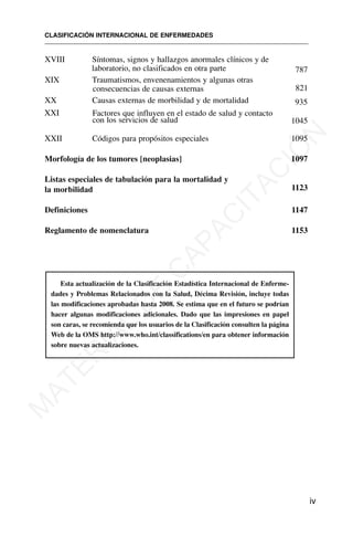 XVIII Síntomas, signos y hallazgos anormales clínicos y de
laboratorio, no clasificados en otra parte 787
XIX Traumatismos, envenenamientos y algunas otras
consecuencias de causas externas 821
XX Causas externas de morbilidad y de mortalidad 935
XXI Factores que influyen en el estado de salud y contacto
con los servicios de salud 1045
XXII Códigos para propósitos especiales 1095
Morfología de los tumores [neoplasias] 1097
Listas especiales de tabulación para la mortalidad y
la morbilidad 1123
Definiciones 1147
Reglamento de nomenclatura 1153
Esta actualización de la Clasificación Estadística Internacional de Enferme-
dades y Problemas Relacionados con la Salud, Décima Revisión, incluye todas
las modificaciones aprobadas hasta 2008. Se estima que en el futuro se podrían
hacer algunas modificaciones adicionales. Dado que las impresiones en papel
son caras, se recomienda que los usuarios de la Clasificación consulten la página
Web de la OMS http://www.who.int/classifications/en para obtener información
sobre nuevas actualizaciones.
CLASIFICACIÓN INTERNACIONAL DE ENFERMEDADES
iv
M
A
T
E
R
I
A
L
D
E
C
A
P
A
C
I
T
A
C
I
Ó
N
 